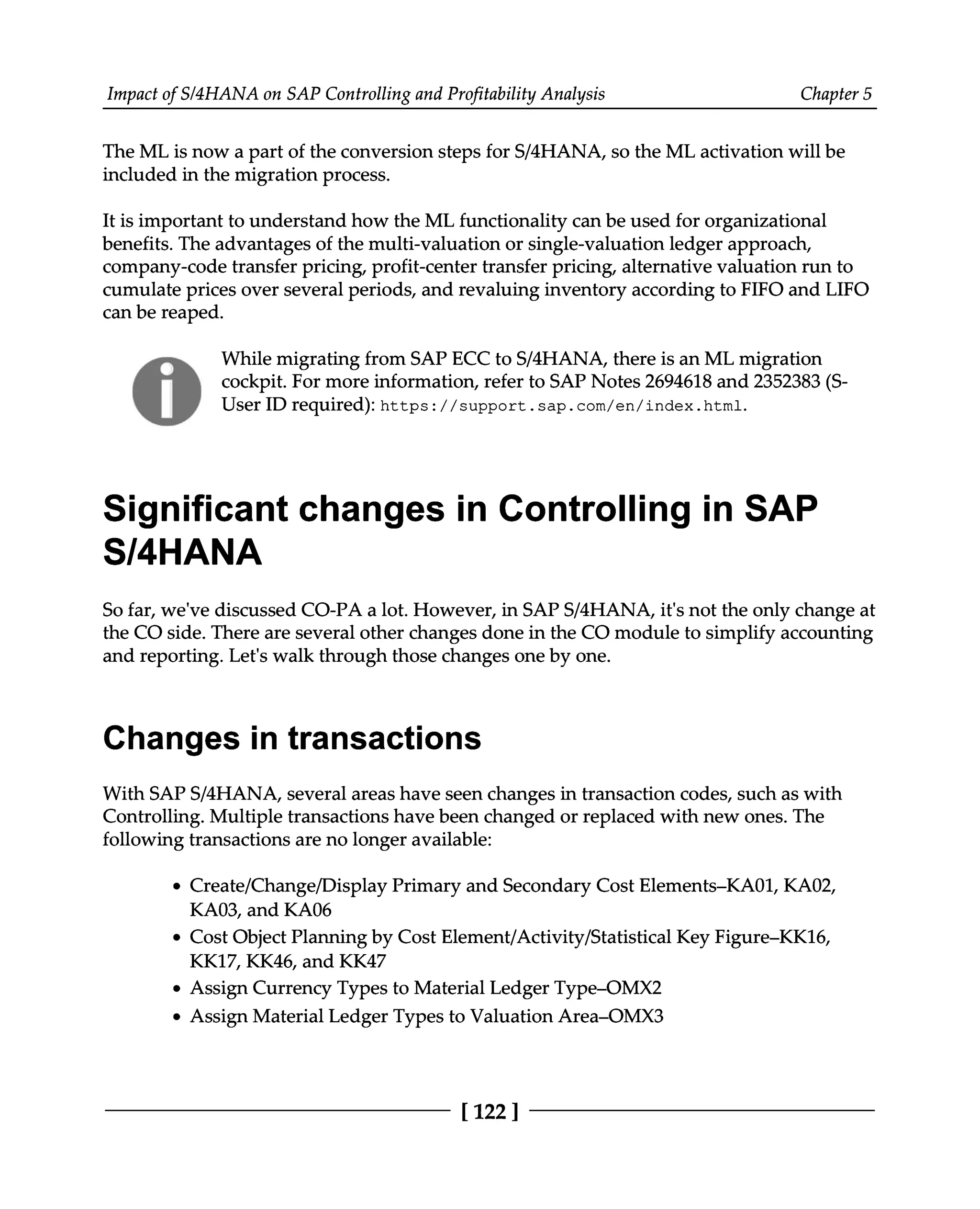 Impact of S/4HANA on SAP Controlling and Profitability Analysis Chapter 5
The ML is now a part of the conversion steps for S/4HANA, so the ML activation will be
included in the migration process.
It is important to understand how the ML functionality can be used for organizational
benefits. The advantages of the multi-valuation or single-valuation ledger approach,
company-code transfer pricing, profit-center transfer pricing, alternative valuation run to
cumulate prices over several periods, and revaluing inventory according to FIFO and LIFO
can be reaped.
cockpit. For more information, refer to SAP Notes 2694618 and 2352383 (S-
While migrating from SAP ECC to S/4HANA, there is an ML migration
User ID required): https://support.sap.com/en/index.html.
Significant changes in Controlling in SAP
S/4HANA
So far, we've discussed CO-PA a lot. However, in SAPS/4HANA, it's not the only change at
the CO side. There are several other changes done in the CO module to simplify accounting
and reporting. Let's walk through those changes one by one.
Changes in transactions
With SAPS/4HANA, several areas have seen changes in transaction codes, such as with
Controlling. Multiple transactions have been changed or replaced with new ones. The
following transactions are no longer available:
Create/Change/Display Primary and Secondary Cost Elements–KA01, KA02,
KA03, and KA06
Cost Object Planning by Cost Element/Activity/Statistical Key Figure–KK16,
KK17, KK46, and KK47
Assign Currency Types to Material Ledger Type–OMX2
Assign Material Ledger Types to Valuation Area–OMX3
[122 ]
 
