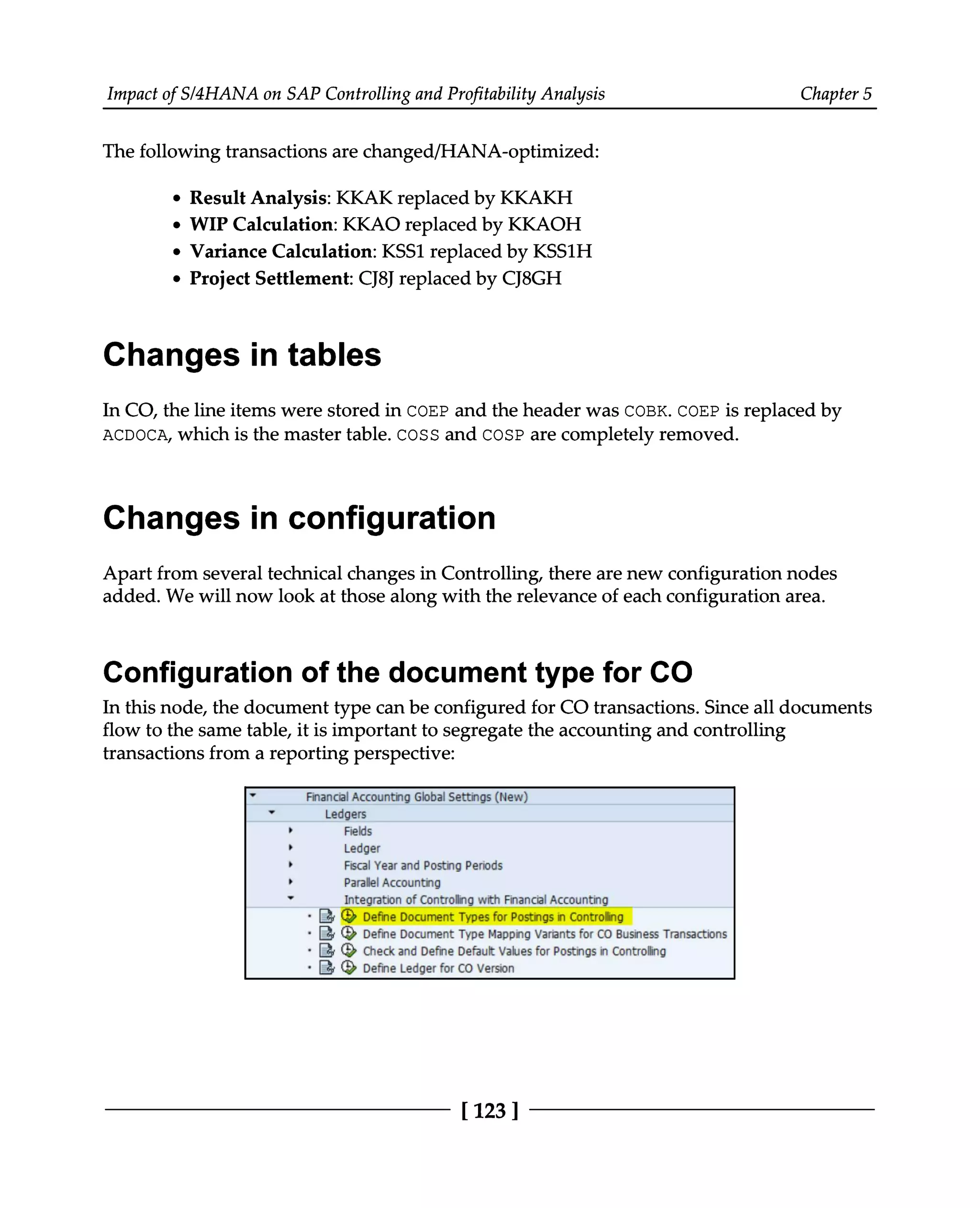 Impact of S/4HANA on SAP Controlling and Profitability Analysis Chapter 5
The following transactions are changed/HANA-optimized:
Result Analysis: KKAK replaced by KKAKH
WIP Calculation: KKAO replaced by KKAOH
Variance Calculation: KSS1 replaced by KSS1H
Project Settlement: CJ8J replaced by CJ8GH
Changes in tables
In CO, the line items were stored in COEP and the header was COBK. COEP is replaced by
ACDOCA, which is the master table. COSS and COSP are completely removed.
Changes in configuration
Apart from several technical changes in Controlling, there are new configuration nodes
added. We will now look at those along with the relevance of each configuration area.
Configuration of the document type for CO
In this node, the document type can be configured for CO transactions. Since all documents
flow to the same table, it is important to segregate the accounting and controlling
transactions from a reporting perspective:
[123 ]
 