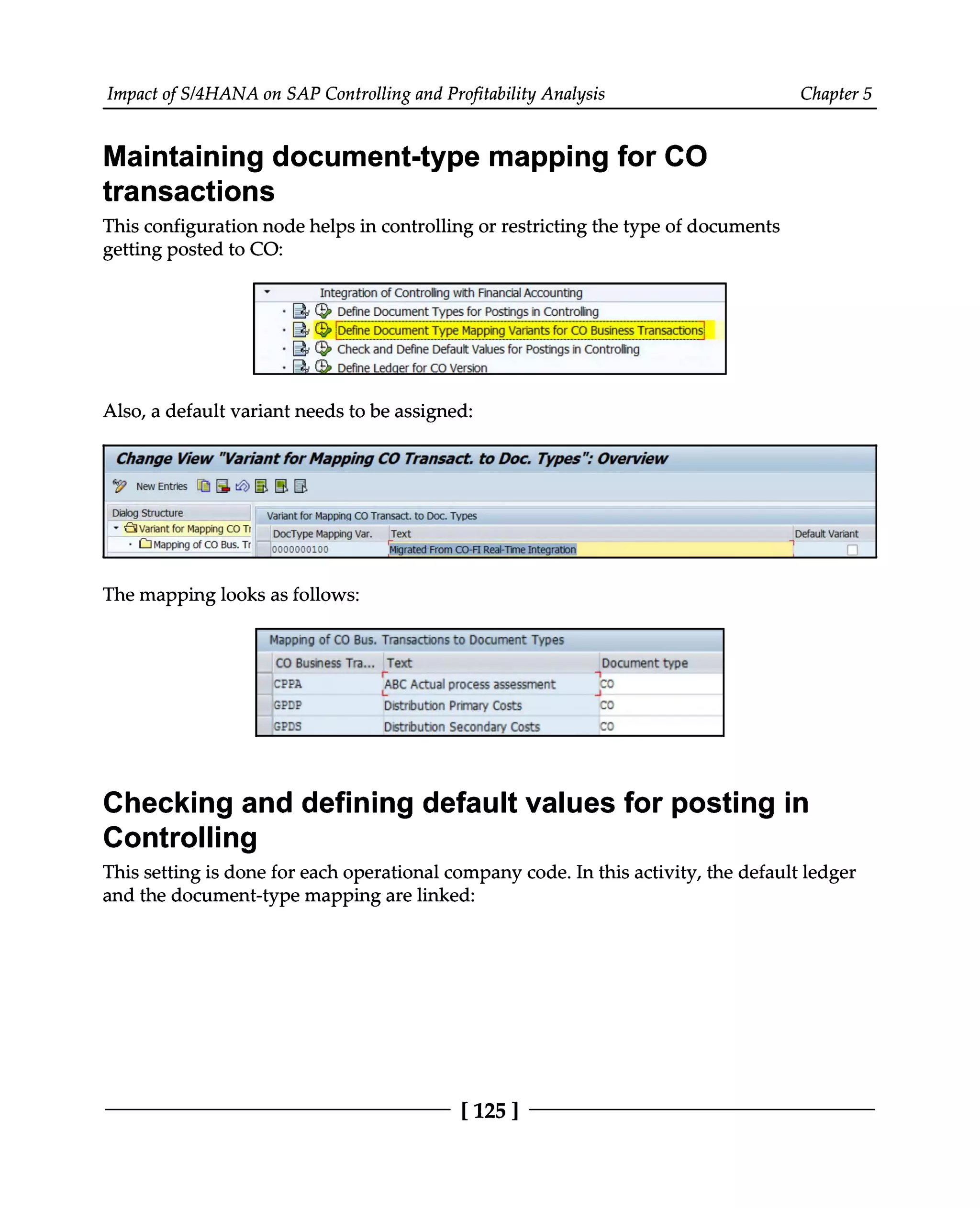 Impact of S/4HANA on SAP Controlling and Profitability Analysis Chapter 5
Maintaining document-type mapping for CO
transactions
This configuration node helps in controlling or restricting the type of documents
getting posted to CO:
Also, a default variant needs to be assigned:
The mapping looks as follows:
Checking and defining default values for posting in
Controlling
This setting is done for each operational company code. In this activity, the default ledger
and the document-type mapping are linked:
[125]
 