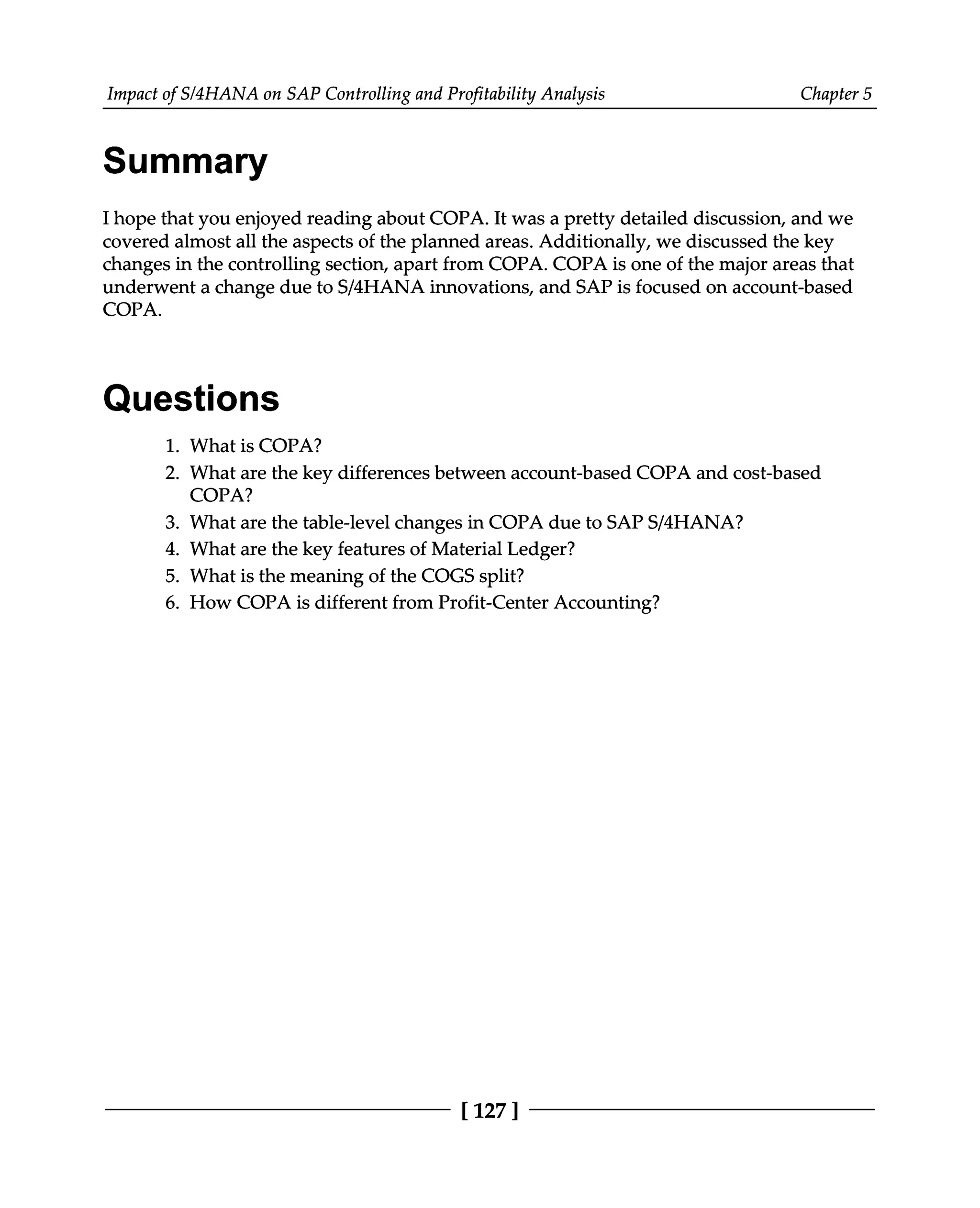Impact of S/4HANA on SAP Controlling and Profitability Analysis Chapter 5
Summary
I hope that you enjoyed reading about COPA. It was a pretty detailed discussion, and we
covered almost all the aspects of the planned areas. Additionally, we discussed the key
changes in the controlling section, apart from COPA. COPA is one of the major areas that
underwent a change due to S/4HANA innovations, and SAP is focused on account-based
COPA.
Questions
What is COPA?
What are the key differences between account-based COPA and cost-based
COPA?
What are the table-level changes in COPA due to SAPS/4HANA?
What are the key features of Material Ledger?
What is the meaning of the COGS split?
How COPA is different from Profit-Center Accounting?
1.
2.
3.
4.
5.
6.
[127]
 