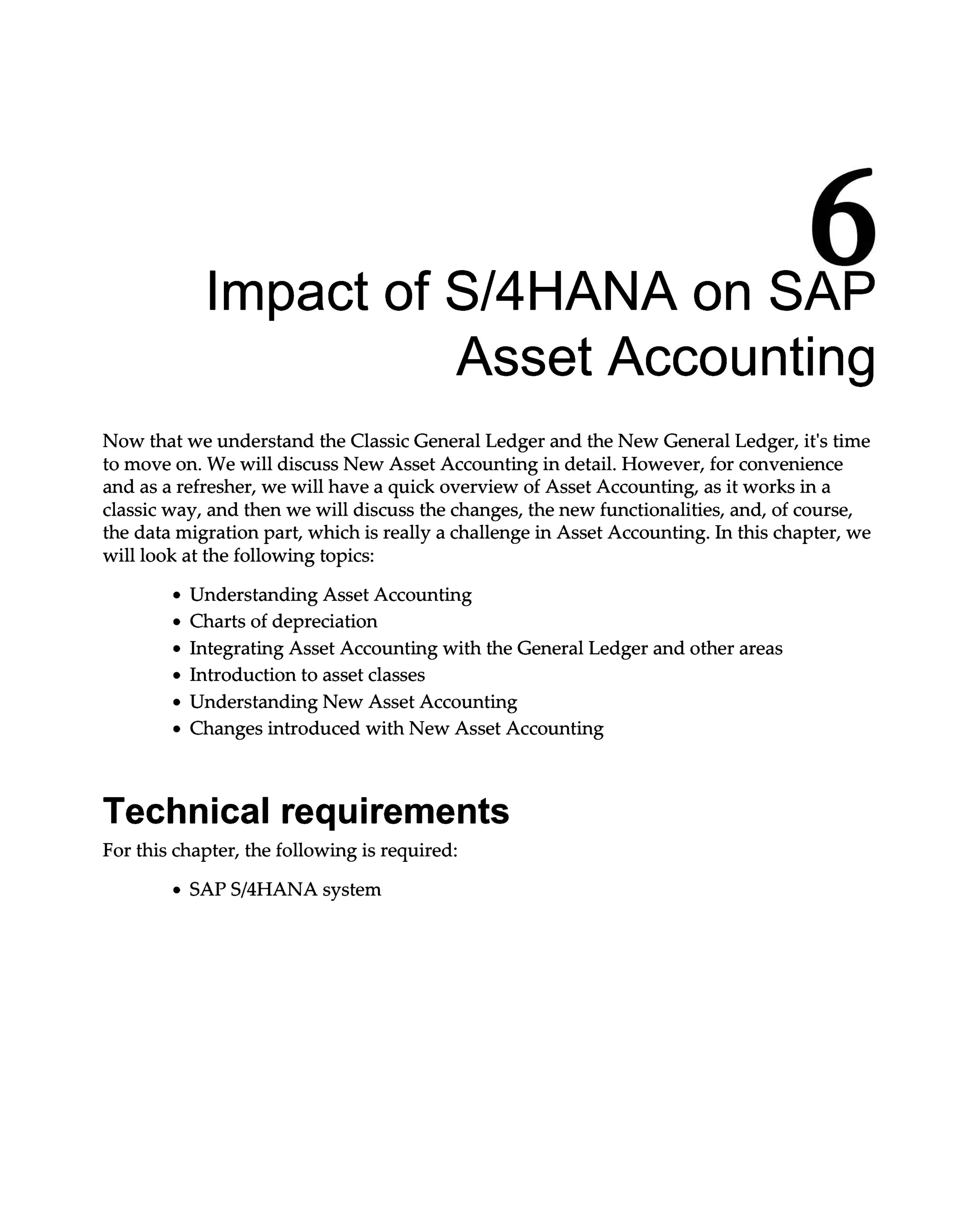 6
Impact of S/4HANA on SAP
Asset Accounting
Now that we understand the Classic General Ledger and the New General Ledger, it's time
to move on. We will discuss New Asset Accounting in detail. However, for convenience
and as a refresher, we will have a quick overview of Asset Accounting, as it works in a
classic way, and then we will discuss the changes, the new functionalities, and, of course,
the data migration part, which is really a challenge in Asset Accounting. In this chapter, we
will look at the following topics:
Understanding Asset Accounting
Charts of depreciation
Integrating Asset Accounting with the General Ledger and other areas
Introduction to asset classes
Understanding New Asset Accounting
Changes introduced with New Asset Accounting
Technical requirements
For this chapter, the following is required:
SAPS/4HANA system
 