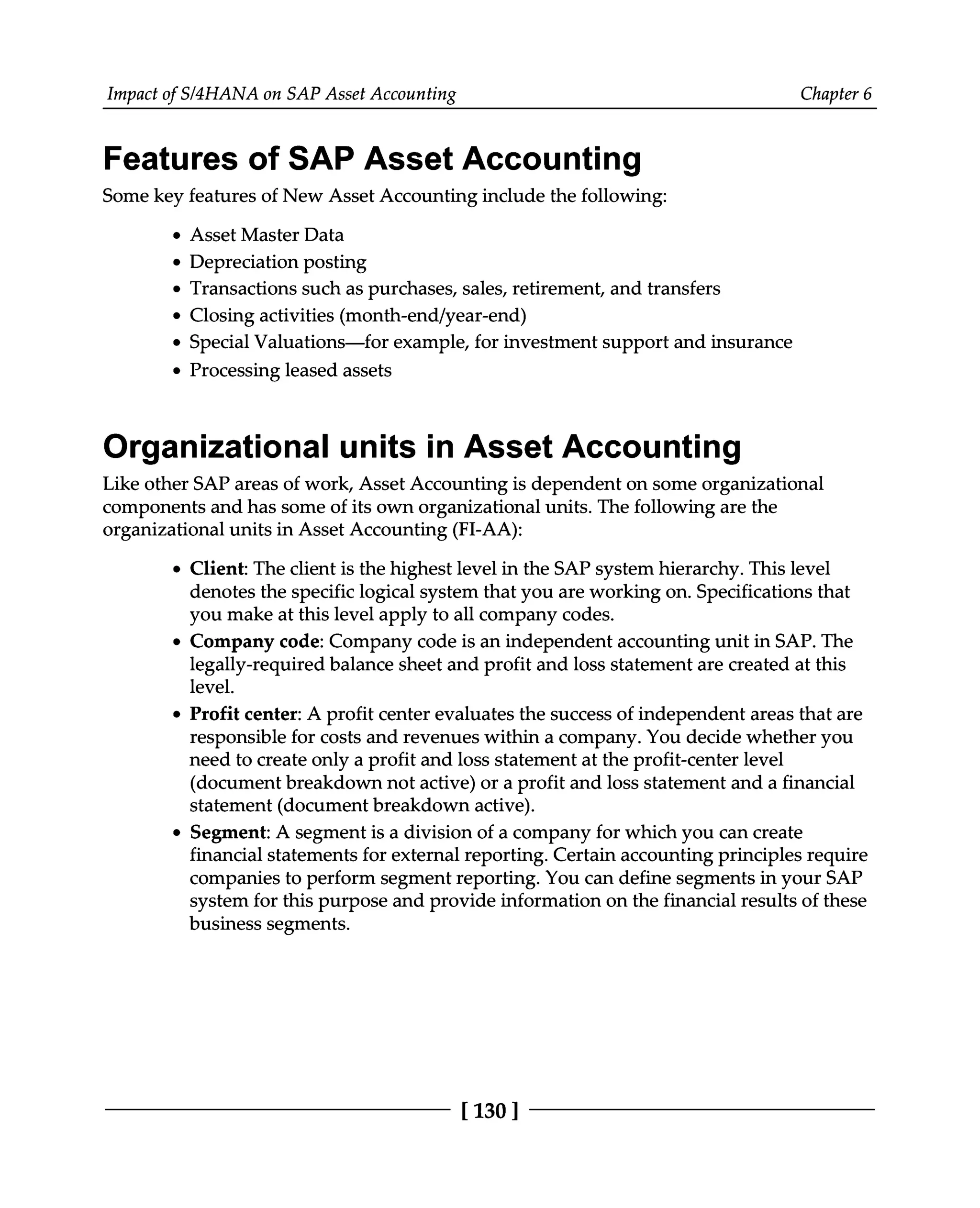 Impact of S/4HANA on SAP Asset Accounting Chapter 6
Features of SAP Asset Accounting
Some key features of New Asset Accounting include the following:
Asset Master Data
Depreciation posting
Transactions such as purchases, sales, retirement, and transfers
Closing activities (month-end/year-end)
Special Valuations—for example, for investment support and insurance
Processing leased assets
Organizational units in Asset Accounting
Like other SAP areas of work, Asset Accounting is dependent on some organizational
components and has some of its own organizational units. The following are the
organizational units in Asset Accounting (FI-AA):
Client: The client is the highest level in the SAP system hierarchy. This level
denotes the specific logical system that you are working on. Specifications that
you make at this level apply to all company codes.
Company code: Company code is an independent accounting unit in SAP. The
legally-required balance sheet and profit and loss statement are created at this
level.
Profit center: A profit center evaluates the success of independent areas that are
responsible for costs and revenues within a company. You decide whether you
need to create only a profit and loss statement at the profit-center level
(document breakdown not active) or a profit and loss statement and a financial
statement (document breakdown active).
Segment: A segment is a division of a company for which you can create
financial statements for external reporting. Certain accounting principles require
companies to perform segment reporting. You can define segments in your SAP
system for this purpose and provide information on the financial results of these
business segments.
[130 ]
 