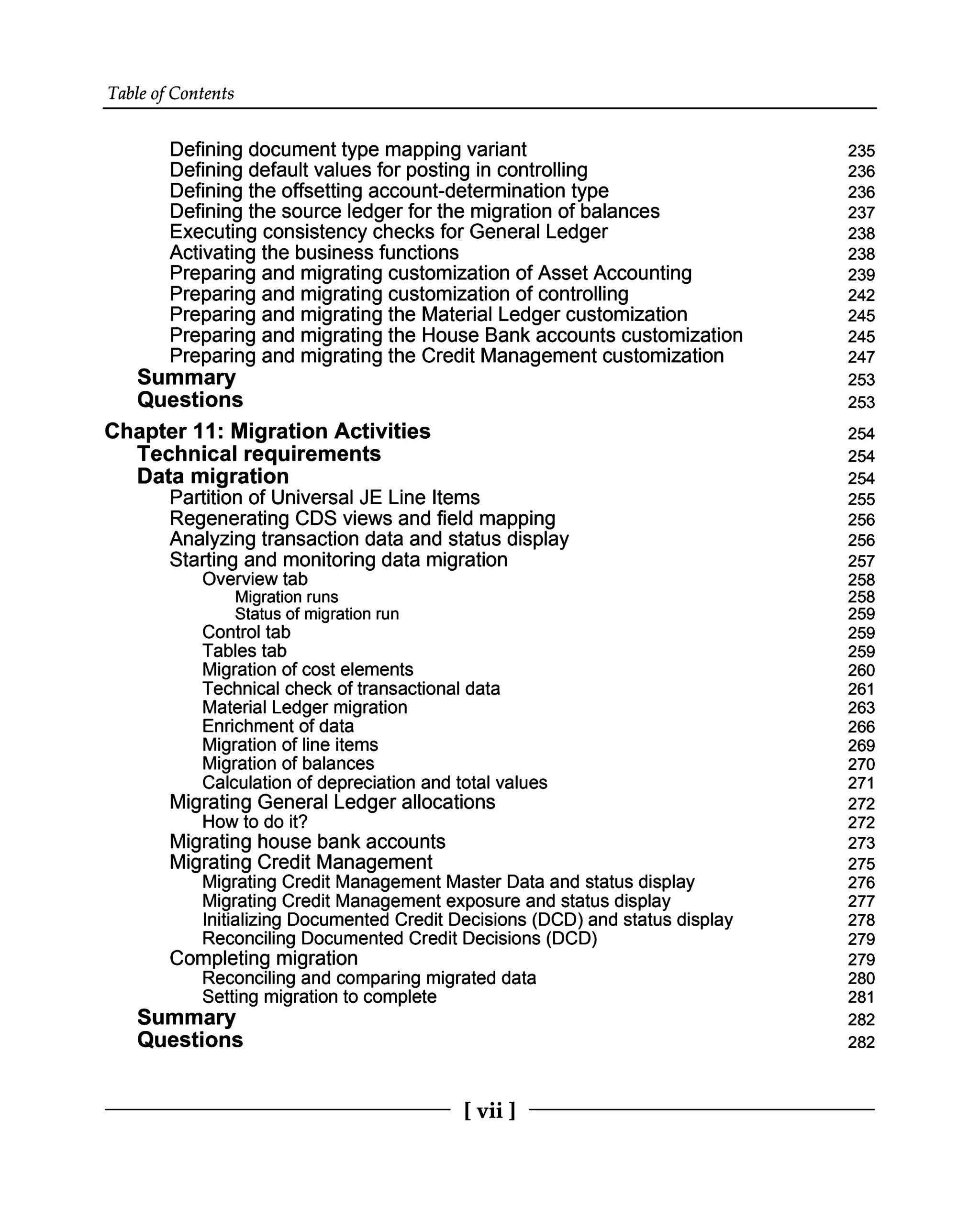 Table of Contents
Defining document type mapping variant
Defining default values for posting in controlling
Defining the offsetting account-determination type
Defining the source ledger for the migration of balances
Executing consistency checks for General Ledger
Activating the business functions
Preparing and migrating customization of Asset Accounting
Preparing and migrating customization of controlling
Preparing and migrating the Material Ledger customization
Preparing and migrating the House Bank accounts customization
Preparing and migrating the Credit Management customization
Summary
Questions
Chapter 11: Migration Activities
Technical requirements
Data migration
Partition of Universal JE Line Items
Regenerating CDS views and field mapping
Analyzing transaction data and status display
Starting and monitoring data migration
Overview tab
Migration runs
Status of migration run
Control tab
Tables tab
Migration of cost elements
Technical check of transactional data
Material Ledger migration
Enrichment of data
Migration of line items
Migration of balances
Calculation of depreciation and total values
Migrating General Ledger allocations
How to do it?
Migrating house bank accounts
Migrating Credit Management
Migrating Credit Management Master Data and status display
Migrating Credit Management exposure and status display
Initializing Documented Credit Decisions (DCD) and status display
Reconciling Documented Credit Decisions (DCD)
Completing migration
Reconciling and comparing migrated data
Summary
Setting migration to complete
Questions
235
236
236
237
238
238
239
242
245
245
247
253
253
254
254
254
255
256
256
257
258
258
259
259
259
260
261
263
266
269
270
271
272
272
273
275
276
277
278
279
279
280
281
282
282
[vii ]
 