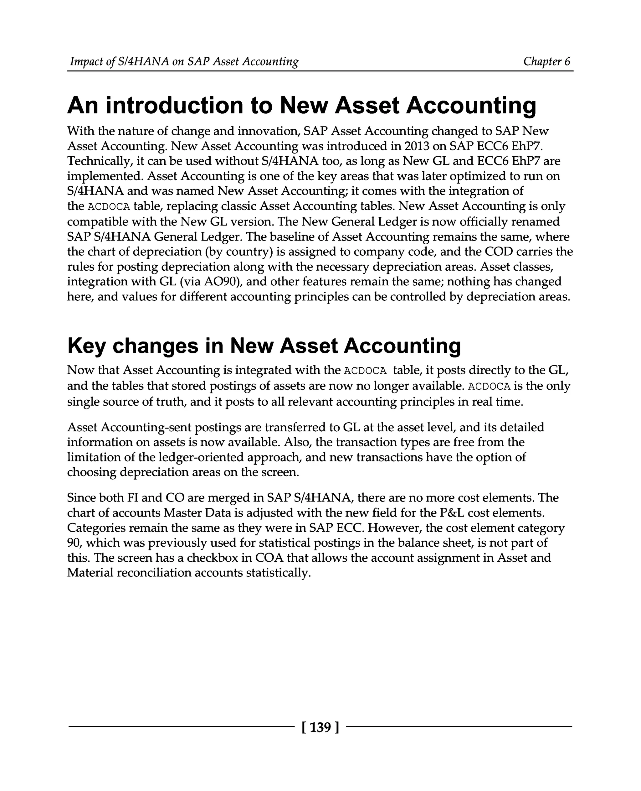 Impact of S/4HANA on SAP Asset Accounting Chapter 6
An introduction to New Asset Accounting
With the nature of change and innovation, SAP Asset Accounting changed to SAP New
Asset Accounting. New Asset Accounting was introduced in 2013 on SAP ECC6 EhP7.
Technically, it can be used without S/4HANA too, as long as New GL and ECC6 EhP7 are
implemented. Asset Accounting is one of the key areas that was later optimized to run on
S/4HANA and was named New Asset Accounting; it comes with the integration of
the ACDOCA table, replacing classic Asset Accounting tables. New Asset Accounting is only
compatible with the New GL version. The New General Ledger is now officially renamed
SAPS/4HANA General Ledger. The baseline of Asset Accounting remains the same, where
the chart of depreciation (by country) is assigned to company code, and the COD carries the
rules for posting depreciation along with the necessary depreciation areas. Asset classes,
integration with GL (via AO90), and other features remain the same; nothing has changed
here, and values for different accounting principles can be controlled by depreciation areas.
Key changes in New Asset Accounting
Now that Asset Accounting is integrated with the ACDOCA table, it posts directly to the GL,
and the tables that stored postings of assets are now no longer available. ACDOCA is the only
single source of truth, and it posts to all relevant accounting principles in real time.
Asset Accounting-sent postings are transferred to GL at the asset level, and its detailed
information on assets is now available. Also, the transaction types are free from the
limitation of the ledger-oriented approach, and new transactions have the option of
choosing depreciation areas on the screen.
Since both FI and CO are merged in SAPS/4HANA, there are no more cost elements. The
chart of accounts Master Data is adjusted with the new field for the P&L cost elements.
Categories remain the same as they were in SAP ECC. However, the cost element category
90, which was previously used for statistical postings in the balance sheet, is not part of
this. The screen has a checkbox in COA that allows the account assignment in Asset and
Material reconciliation accounts statistically.
[139 ]
 