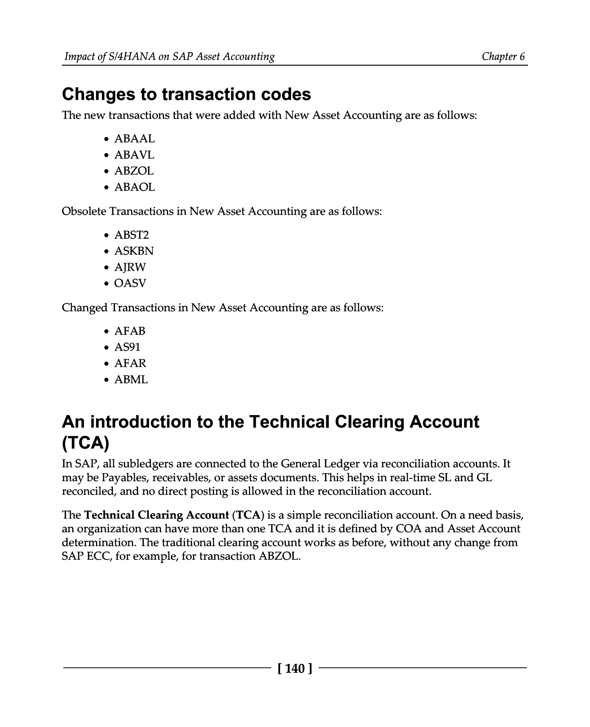 Impact of S/4HANA on SAP Asset Accounting Chapter 6
Changes to transaction codes
The new transactions that were added with New Asset Accounting are as follows:
ABAAL
ABAVL
ABZOL
ABAOL
Obsolete Transactions in New Asset Accounting are as follows:
ABST2
ASKBN
AJRW
OASV
Changed Transactions in New Asset Accounting are as follows:
AFAB
AS91
AFAR
ABML
An introduction to the Technical Clearing Account
(TCA)
In SAP, all subledgers are connected to the General Ledger via reconciliation accounts. It
may be Payables, receivables, or assets documents. This helps in real-time SL and GL
reconciled, and no direct posting is allowed in the reconciliation account.
The Technical Clearing Account (TCA) is a simple reconciliation account. On a need basis,
an organization can have more than one TCA and it is defined by COA and Asset Account
determination. The traditional clearing account works as before, without any change from
SAP ECC, for example, for transaction ABZOL.
[140 ]
 