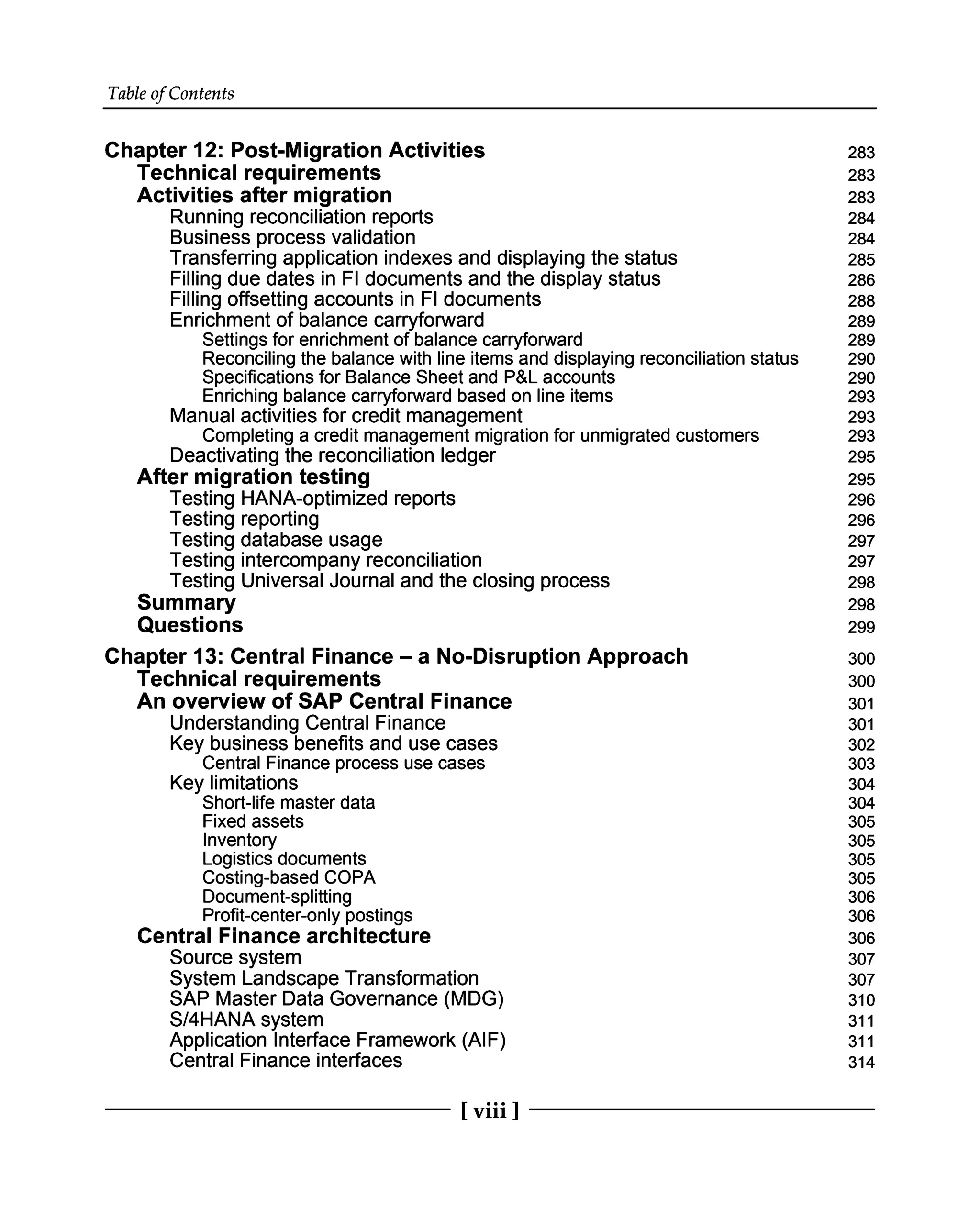 Table of Contents
Chapter 12: Post-Migration Activities
Technical requirements
Activities after migration
Running reconciliation reports
Business process validation
Transferring application indexes and displaying the status
Filling due dates in FI documents and the display status
Filling offsetting accounts in FI documents
Enrichment of balance carryforward
Settings for enrichment of balance carryforward
Reconciling the balance with line items and displaying reconciliation status
Specifications for Balance Sheet and P&L accounts
Enriching balance carryforward based on line items
Manual activities for credit management
Completing a credit management migration for unmigrated customers
Deactivating the reconciliation ledger
After migration testing
Testing HANA-optimized reports
Testing reporting
Testing database usage
Testing intercompany reconciliation
Testing Universal Journal and the closing process
Summary
Questions
Chapter 13: Central Finance – a No-Disruption Approach
Technical requirements
An overview of SAP Central Finance
Understanding Central Finance
Key business benefits and use cases
Central Finance process use cases
Key limitations
Short-life master data
Fixed assets
Inventory
Logistics documents
Costing-based COPA
Document-splitting
Profit-center-only postings
Central Finance architecture
Source system
System Landscape Transformation
SAP Master Data Governance (MDG)
S/4HANA system
Application Interface Framework (AIF)
Central Finance interfaces
283
283
283
284
284
285
286
288
289
289
290
290
293
293
293
295
295
296
296
297
297
298
298
299
300
300
301
301
302
303
304
304
305
305
305
305
306
306
306
307
307
310
311
311
314
[ viii ]
 