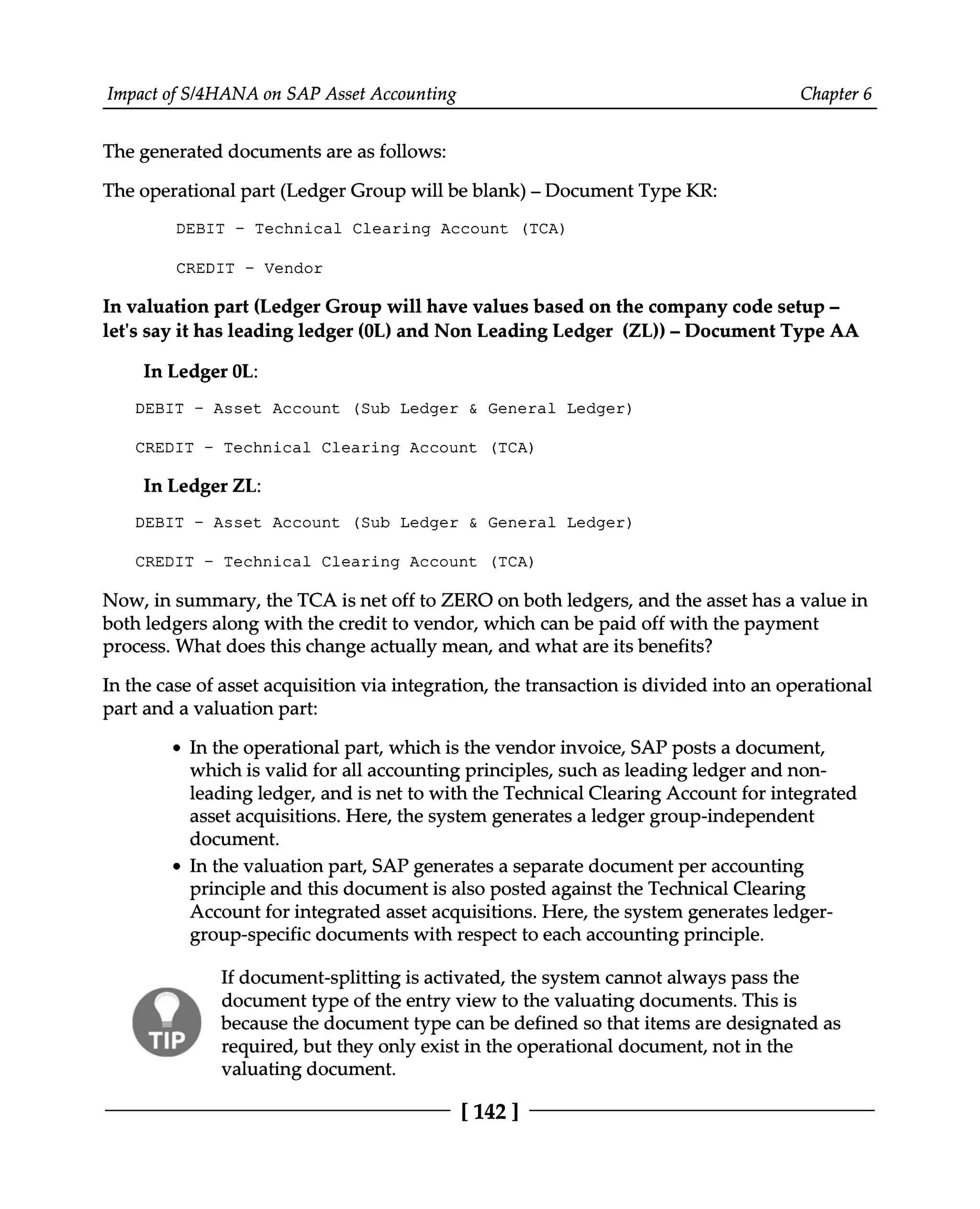 Impact of S/4HANA on SAP Asset Accounting Chapter 6
The generated documents are as follows:
The operational part (Ledger Group will be blank) – Document Type KR:
DEBIT - Technical Clearing Account (TCA)
CREDIT - Vendor
In valuation part (Ledger Group will have values based on the company code setup ‒
let's say it has leading ledger (0L) and Non Leading Ledger (ZL)) ‒ Document Type AA
In Ledger 0L:
DEBIT - Asset Account (Sub Ledger & General Ledger)
CREDIT - Technical Clearing Account (TCA)
In Ledger ZL:
DEBIT - Asset Account (Sub Ledger & General Ledger)
CREDIT - Technical Clearing Account (TCA)
Now, in summary, the TCA is net off to ZERO on both ledgers, and the asset has a value in
both ledgers along with the credit to vendor, which can be paid off with the payment
process. What does this change actually mean, and what are its benefits?
In the case of asset acquisition via integration, the transaction is divided into an operational
part and a valuation part:
In the operational part, which is the vendor invoice, SAP posts a document,
which is valid for all accounting principles, such as leading ledger and non
leading ledger, and is net to with the Technical Clearing Account for integrated
asset acquisitions. Here, the system generates a ledger group-independent
document.
In the valuation part, SAP generates a separate document per accounting
principle and this document is also posted against the Technical Clearing
Account for integrated asset acquisitions. Here, the system generates ledger
group-specific documents with respect to each accounting principle.
If document-splitting is activated, the system cannot always pass the
document type of the entry view to the valuating documents. This is
because the document type can be defined so that items are designated as
required, but they only exist in the operational document, not in the
valuating document.
[142 ]
 