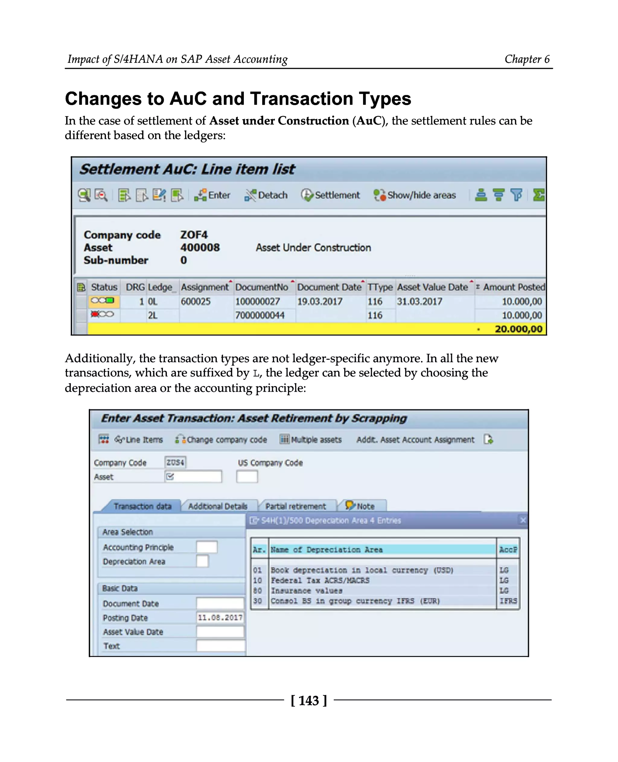 Impact of S/4HANA on SAP Asset Accounting Chapter 6
Changes to AuC and Transaction Types
In the case of settlement of Asset under Construction (AuC), the settlement rules can be
different based on the ledgers:
Additionally, the transaction types are not ledger-specific anymore. In all the new
transactions, which are suffixed by L, the ledger can be selected by choosing the
depreciation area or the accounting principle:
[143 ]
 