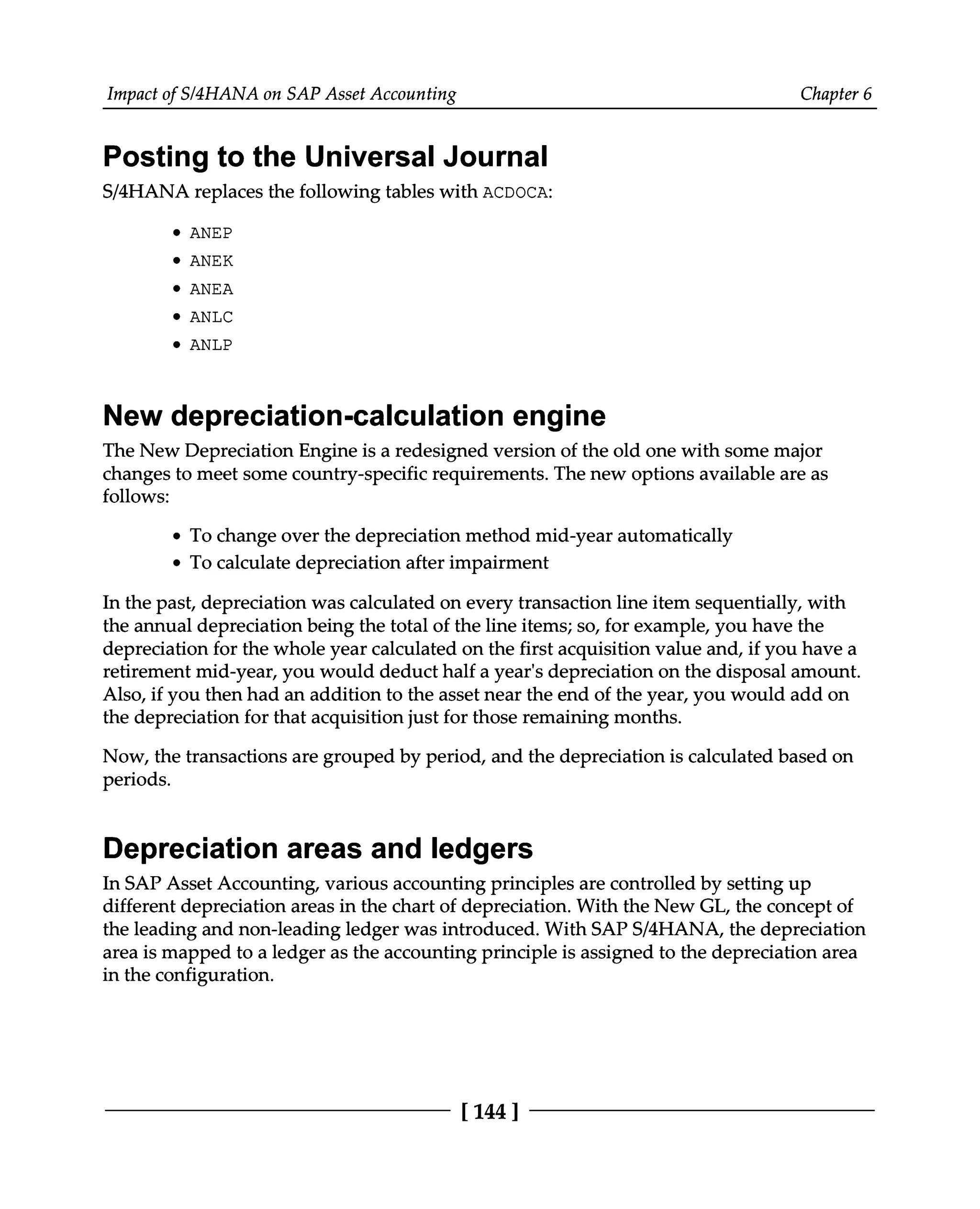 Impact of S/4HANA on SAP Asset Accounting Chapter 6
Posting to the Universal Journal
S/4HANA replaces the following tables with ACDOCA:
ANEP
ANEK
ANEA
ANLC
ANLP
New depreciation-calculation engine
The New Depreciation Engine is a redesigned version of the old one with some major
changes to meet some country-specific requirements. The new options available are as
follows:
To change over the depreciation method mid-year automatically
To calculate depreciation after impairment
In the past, depreciation was calculated on every transaction line item sequentially, with
the annual depreciation being the total of the line items; so, for example, you have the
depreciation for the whole year calculated on the first acquisition value and, if you have a
retirement mid-year, you would deduct half a year's depreciation on the disposal amount.
Also, if you then had an addition to the asset near the end of the year, you would add on
the depreciation for that acquisition just for those remaining months.
Now, the transactions are grouped by period, and the depreciation is calculated based on
periods.
Depreciation areas and ledgers
In SAP Asset Accounting, various accounting principles are controlled by setting up
different depreciation areas in the chart of depreciation. With the New GL, the concept of
the leading and non-leading ledger was introduced. With SAPS/4HANA, the depreciation
area is mapped to a ledger as the accounting principle is assigned to the depreciation area
in the configuration.
[144 ]
 