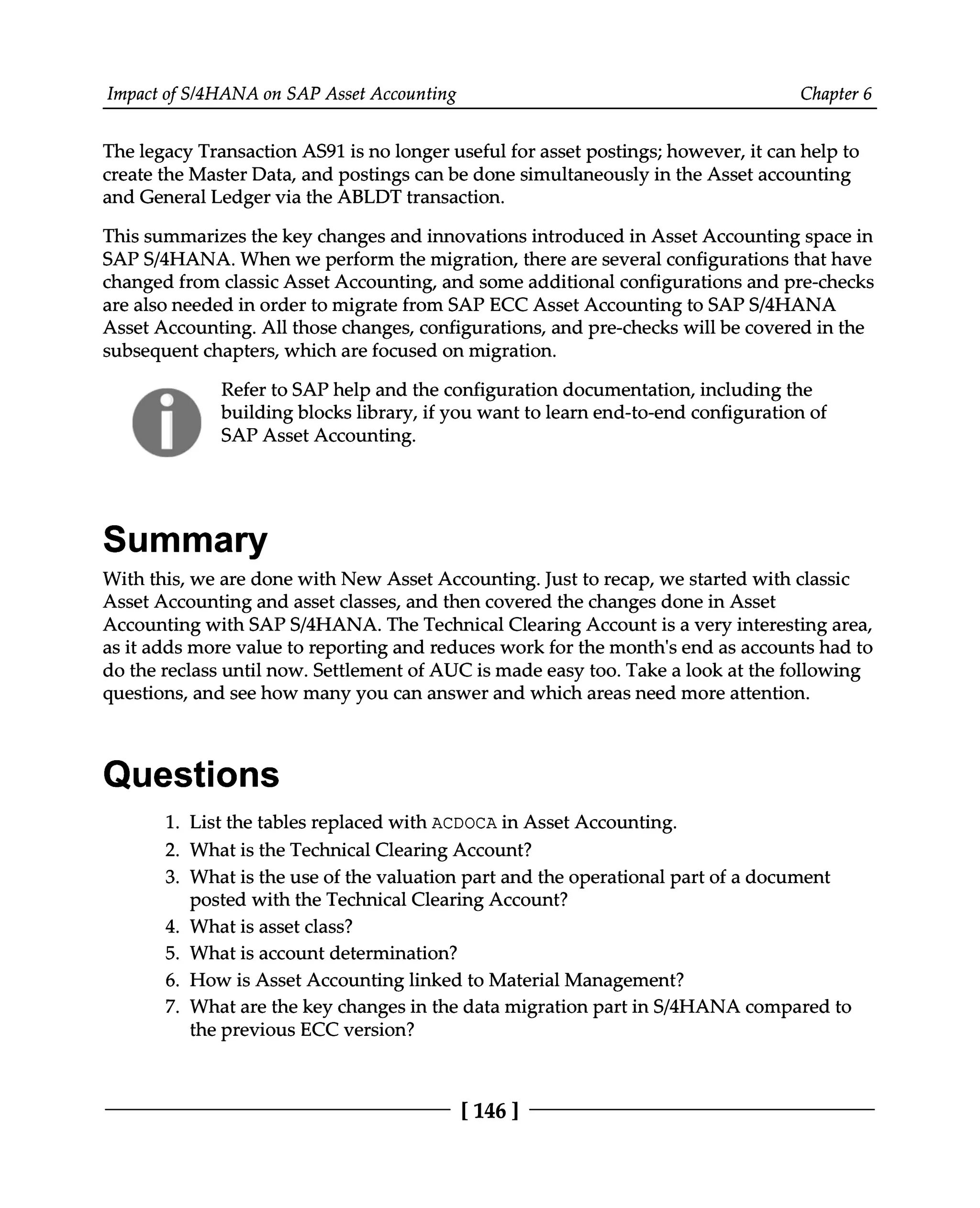 Impact of S/4HANA on SAP Asset Accounting Chapter 6
The legacy Transaction AS91 is no longer useful for asset postings; however, it can help to
create the Master Data, and postings can be done simultaneously in the Asset accounting
and General Ledger via the ABLDT transaction.
This summarizes the key changes and innovations introduced in Asset Accounting space in
SAPS/4HANA. When we perform the migration, there are several configurations that have
changed from classic Asset Accounting, and some additional configurations and pre-checks
are also needed in order to migrate from SAP ECC Asset Accounting to SAPS/4HANA
Asset Accounting. All those changes, configurations, and pre-checks will be covered in the
subsequent chapters, which are focused on migration.
Refer to SAP help and the configuration documentation, including the
building blocks library, if you want to learn end-to-end configuration of
SAP Asset Accounting.
Summary
With this, we are done with New Asset Accounting. Just to recap, we started with classic
Asset Accounting and asset classes, and then covered the changes done in Asset
Accounting with SAPS/4HANA. The Technical Clearing Account is a very interesting area,
as it adds more value to reporting and reduces work for the month's end as accounts had to
do the reclass until now. Settlement of AUC is made easy too. Take a look at the following
questions, and see how many you can answer and which areas need more attention.
Questions
1. List the tables replaced with ACDOCA in Asset Accounting.
What is the Technical Clearing Account?
What is the use of the valuation part and the operational part of a document
posted with the Technical Clearing Account?
What is asset class?
What is account determination?
How is Asset Accounting linked to Material Management?
2.
3.
4.
5.
6.
7. What are the key changes in the data migration part in S/4HANA compared to
the previous ECC version?
[146 ]
 