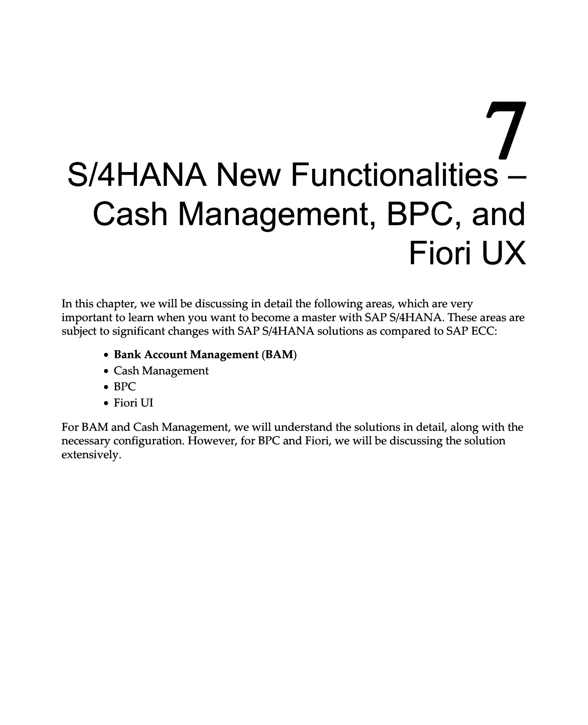 7
S/4HANA New Functionalities –
Cash Management, BPC, and
Fiori UX
In this chapter, we will be discussing in detail the following areas, which are very
important to learn when you want to become a master with SAPS/4HANA. These areas are
subject to significant changes with SAPS/4HANA solutions as compared to SAP ECC:
Bank Account Management (BAM)
Cash Management
BPC
Fiori UI
For BAM and Cash Management, we will understand the solutions in detail, along with the
necessary configuration. However, for BPC and Fiori, we will be discussing the solution
extensively.
 