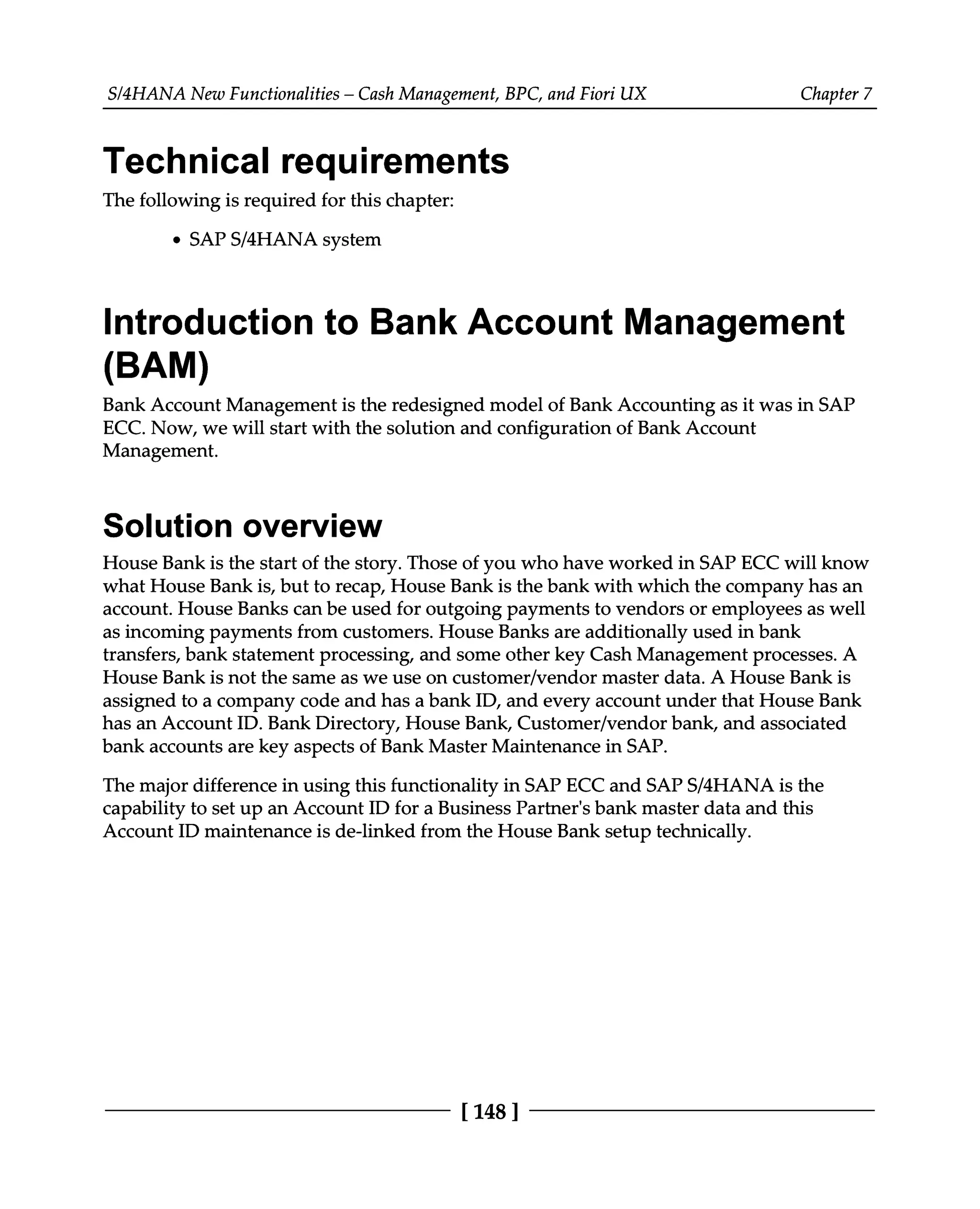 S/4HANA New Functionalities – Cash Management, BPC, and Fiori UX Chapter 7
Technical requirements
The following is required for this chapter:
SAPS/4HANA system
Introduction to Bank Account Management
(BAM)
Bank Account Management is the redesigned model of Bank Accounting as it was in SAP
ECC. Now, we will start with the solution and configuration of Bank Account
Management.
Solution overview
House Bank is the start of the story. Those of you who have worked in SAP ECC will know
what House Bank is, but to recap, House Bank is the bank with which the company has an
account. House Banks can be used for outgoing payments to vendors or employees as well
as incoming payments from customers. House Banks are additionally used in bank
transfers, bank statement processing, and some other key Cash Management processes. A
House Bank is not the same as we use on customer/vendor master data. A House Bank is
assigned to a company code and has a bank ID, and every account under that House Bank
has an Account ID. Bank Directory, House Bank, Customer/vendor bank, and associated
bank accounts are key aspects of Bank Master Maintenance in SAP.
The major difference in using this functionality in SAP ECC and SAPS/4HANA is the
capability to set up an Account ID for a Business Partner's bank master data and this
Account ID maintenance is de-linked from the House Bank setup technically.
[148 ]
 