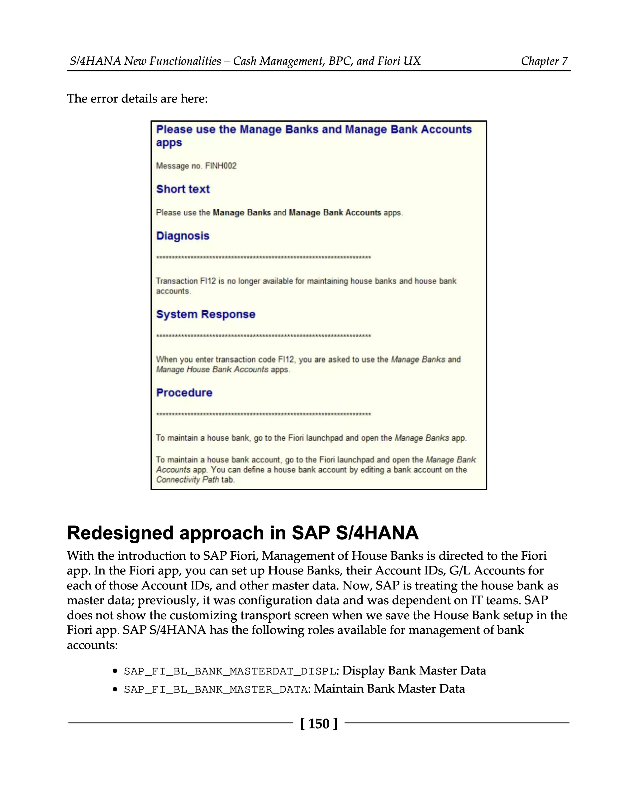 S/4HANA New Functionalities – Cash Management, BPC, and Fiori UX Chapter 7
The error details are here:
Redesigned approach in SAP S/4HANA
With the introduction to SAP Fiori, Management of House Banks is directed to the Fiori
app. In the Fiori app, you can set up House Banks, their Account IDs, G/L Accounts for
each of those Account IDs, and other master data. Now, SAP is treating the house bank as
master data; previously, it was configuration data and was dependent on IT teams. SAP
does not show the customizing transport screen when we save the House Bank setup in the
Fiori app. SAPS/4HANA has the following roles available for management of bank
accounts:
SAP_FI_BL_BANK_MASTERDAT_DISPL: Display Bank Master Data
SAP_FI_BL_BANK_MASTER_DATA: Maintain Bank Master Data
[150 ]
 