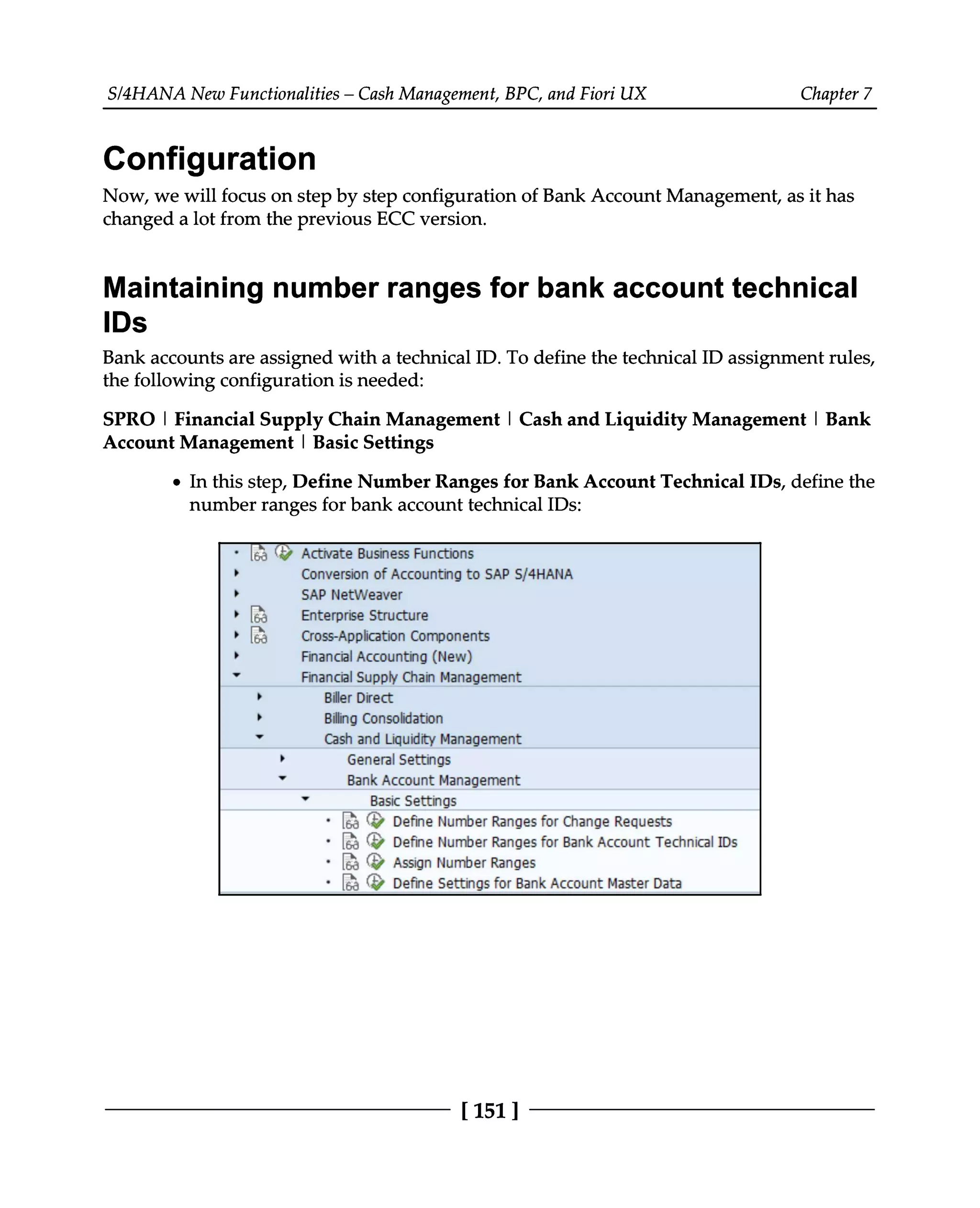 S/4HANA New Functionalities – Cash Management, BPC, and Fiori UX Chapter 7
Configuration
Now, we will focus on step by step configuration of Bank Account Management, as it has
changed a lot from the previous ECC version.
Maintaining number ranges for bank account technical
IDs
Bank accounts are assigned with a technical ID. To define the technical ID assignment rules,
the following configuration is needed:
SPRO | Financial Supply Chain Management | Cash and Liquidity Management | Bank
Account Management | Basic Settings
In this step, Define Number Ranges for Bank Account Technical IDs, define the
number ranges for bank account technical IDs:
[151 ]
 