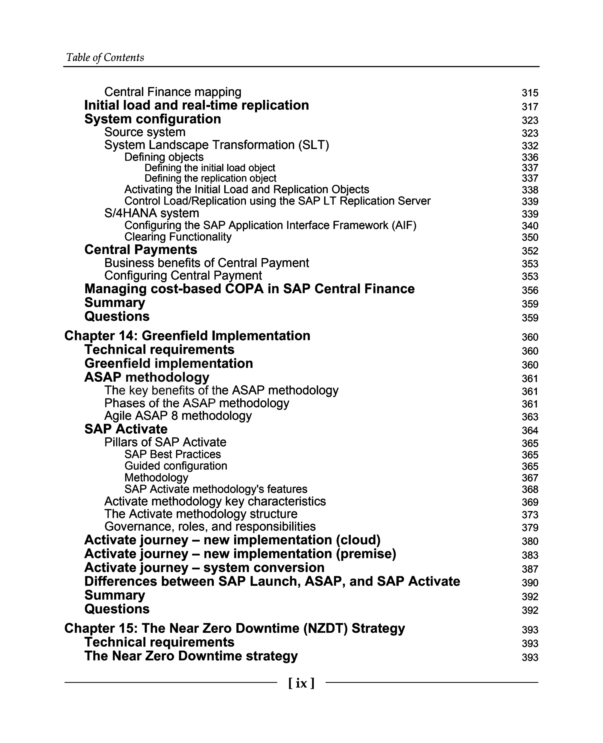 Table of Contents
Central Finance mapping
Initial load and real-time replication
System configuration 315
317
323
Source system 323
System Landscape Transformation (SLT) 332
Defining objects 336
Defining the initial load object 337
Defining the replication object 337
Activating the Initial Load and Replication Objects 338
Control Load/Replication using the SAP LT Replication Server 339
S/4HANA system 339
Configuring the SAP Application Interface Framework (AIF) 340
Clearing Functionality 350
Central Payments 352
Business benefits of Central Payment
Configuring Central Payment
Managing cost-based COPA in SAP Central Finance
Summary
Questions 353
353
356
359
359
Chapter 14: Greenfield Implementation
Technical requirements
Greenfield implementation
ASAP methodology 360
360
360
361
The key benefits of the ASAP methodology 361
Phases of the ASAP methodology
Agile ASAP 8 methodology
SAP Activate
Pillars of SAP Activate 361
363
364
365
SAP Best Practices 365
Guided configuration 365
Methodology 367
SAP Activate methodology's features 368
Activate methodology key characteristics 369
The Activate methodology structure 373
Governance, roles, and responsibilities
Activate journey – new implementation (cloud) 379
380
Activate journey – new implementation (premise)
Activate journey – system conversion
Differences between SAP Launch, ASAP, and SAP Activate
Summary
Questions 383
387
390
392
392
Chapter 15: The Near Zero Downtime (NZDT) Strategy
Technical requirements
The Near Zero Downtime strategy 393
393
393
[ix]
 