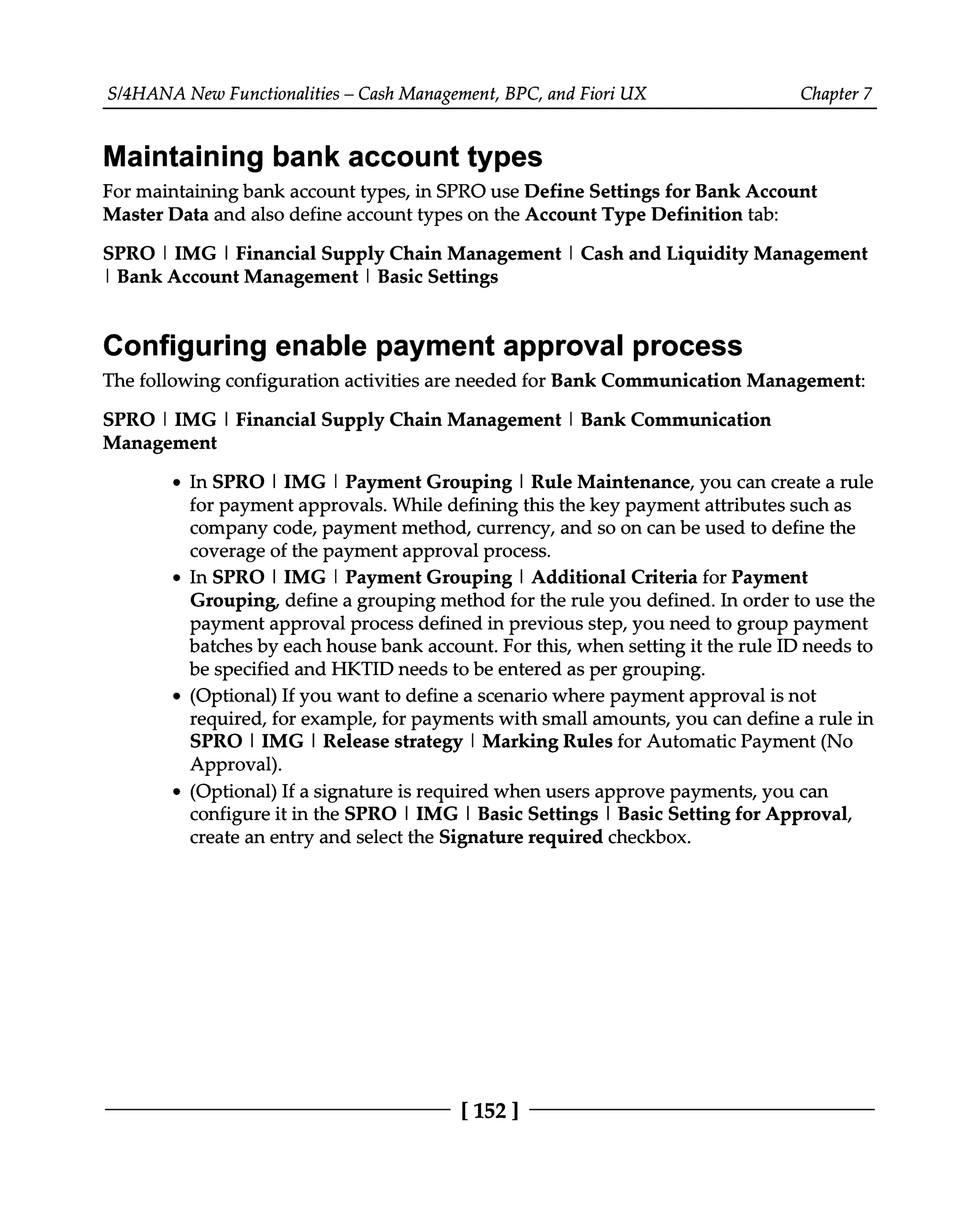 S/4HANA New Functionalities – Cash Management, BPC, and Fiori UX Chapter 7
Maintaining bank account types
For maintaining bank account types, in SPRO use Define Settings for Bank Account
Master Data and also define account types on the Account Type Definition tab:
SPRO | IMG | Financial Supply Chain Management | Cash and Liquidity Management
| Bank Account Management | Basic Settings
Configuring enable payment approval process
The following configuration activities are needed for Bank Communication Management:
SPRO | IMG | Financial Supply Chain Management | Bank Communication
Management
In SPRO | IMG | Payment Grouping | Rule Maintenance, you can create a rule
for payment approvals. While defining this the key payment attributes such as
company code, payment method, currency, and so on can be used to define the
coverage of the payment approval process.
In SPRO | IMG | Payment Grouping | Additional Criteria for Payment
Grouping, define a grouping method for the rule you defined. In order to use the
payment approval process defined in previous step, you need to group payment
batches by each house bank account. For this, when setting it the rule ID needs to
be specified and HKTID needs to be entered as per grouping.
(Optional) If you want to define a scenario where payment approval is not
required, for example, for payments with small amounts, you can define a rule in
SPRO | IMG | Release strategy | Marking Rules for Automatic Payment (No
Approval).
(Optional) If a signature is required when users approve payments, you can
configure it in the SPRO | IMG | Basic Settings | Basic Setting for Approval,
create an entry and select the Signature required checkbox.
[152 ]
 