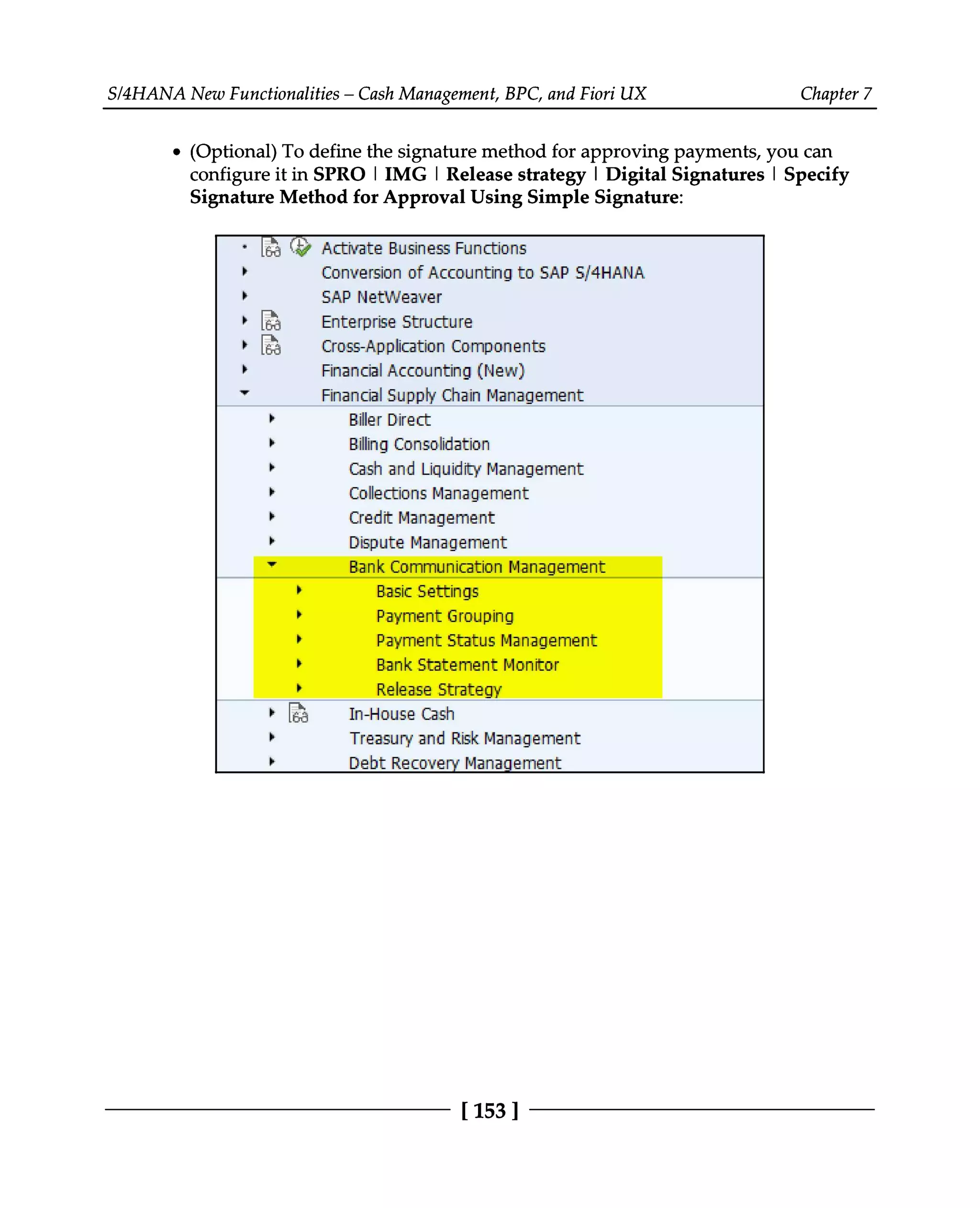 S/4HANA New Functionalities – Cash Management, BPC, and Fiori UX Chapter 7
(Optional) To define the signature method for approving payments, you can
configure it in SPRO | IMG | Release strategy | Digital Signatures | Specify
Signature Method for Approval Using Simple Signature:
[153 ]
 