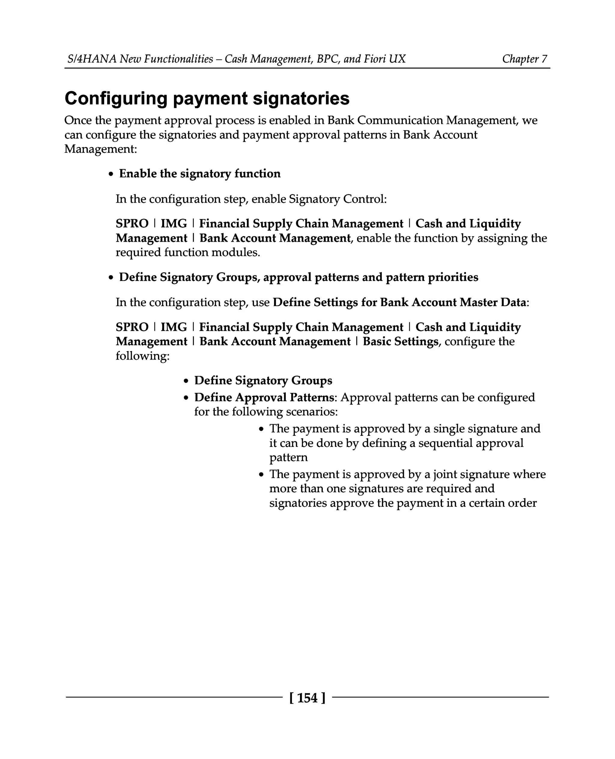 S/4HANA New Functionalities – Cash Management, BPC, and Fiori UX Chapter 7
Configuring payment signatories
Once the payment approval process is enabled in Bank Communication Management, we
can configure the signatories and payment approval patterns in Bank Account
Management:
Enable the signatory function
In the configuration step, enable Signatory Control:
SPRO | IMG | Financial Supply Chain Management | Cash and Liquidity
Management | Bank Account Management, enable the function by assigning the
required function modules.
Define Signatory Groups, approval patterns and pattern priorities
In the configuration step, use Define Settings for Bank Account Master Data:
SPRO | IMG | Financial Supply Chain Management | Cash and Liquidity
Management | Bank Account Management | Basic Settings, configure the
following:
Define Signatory Groups
Define Approval Patterns: Approval patterns can be configured
for the following scenarios:
The payment is approved by a single signature and
it can be done by defining a sequential approval
pattern
The payment is approved by a joint signature where
more than one signatures are required and
signatories approve the payment in a certain order
[154 ]
 