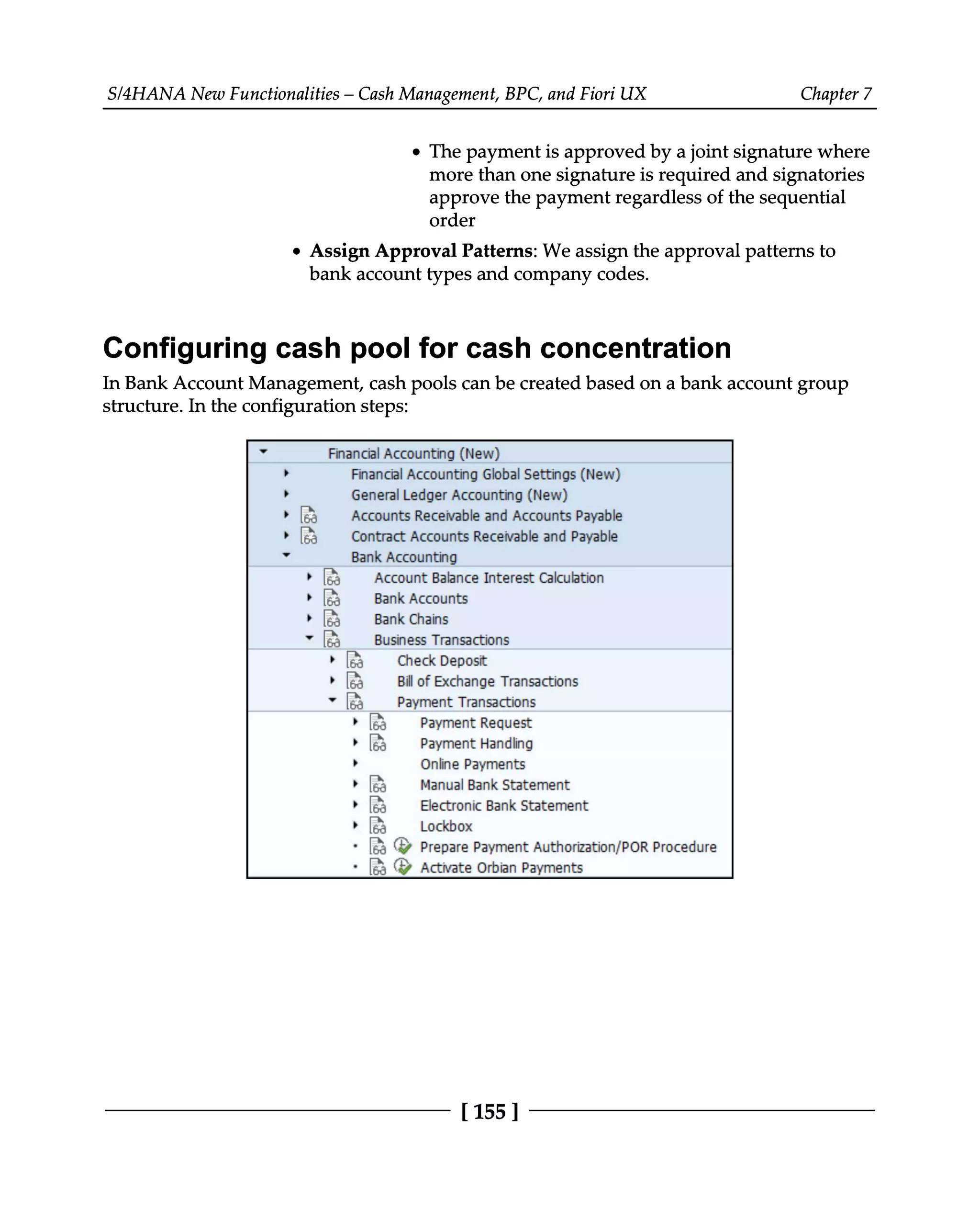 S/4HANA New Functionalities – Cash Management, BPC, and Fiori UX Chapter 7
The payment is approved by a joint signature where
more than one signature is required and signatories
approve the payment regardless of the sequential
order
Assign Approval Patterns: We assign the approval patterns to
bank account types and company codes.
Configuring cash pool for cash concentration
In Bank Account Management, cash pools can be created based on a bank account group
structure. In the configuration steps:
[155 ]
 
