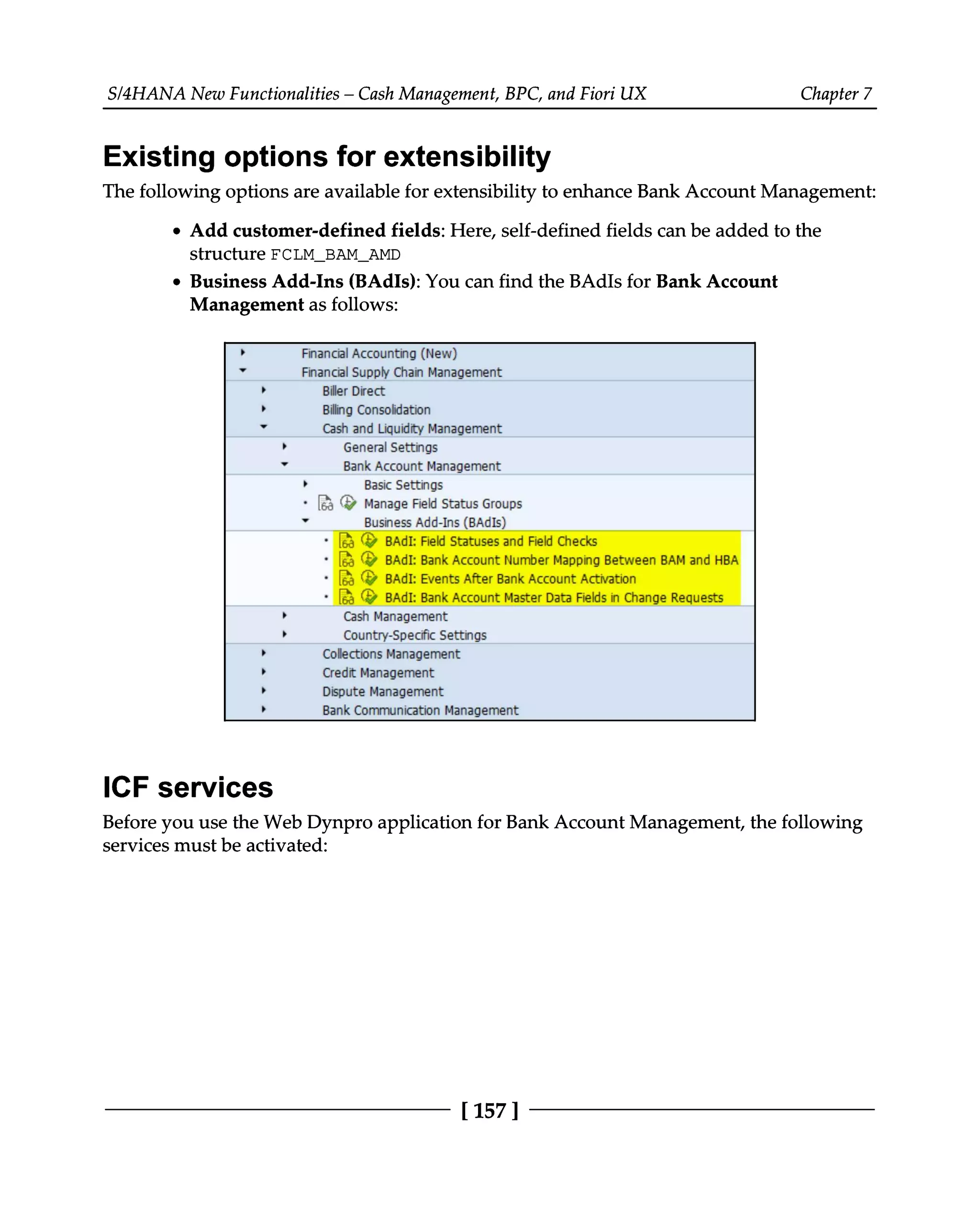 S/4HANA New Functionalities – Cash Management, BPC, and Fiori UX Chapter 7
Existing options for extensibility
The following options are available for extensibility to enhance Bank Account Management:
Add customer-defined fields: Here, self-defined fields can be added to the
structure FCLM_BAM_AMD
Business Add-Ins (BAdIs): You can find the BAdIs for Bank Account
Management as follows:
ICF services
Before you use the Web Dynpro application for Bank Account Management, the following
services must be activated:
[157]
 