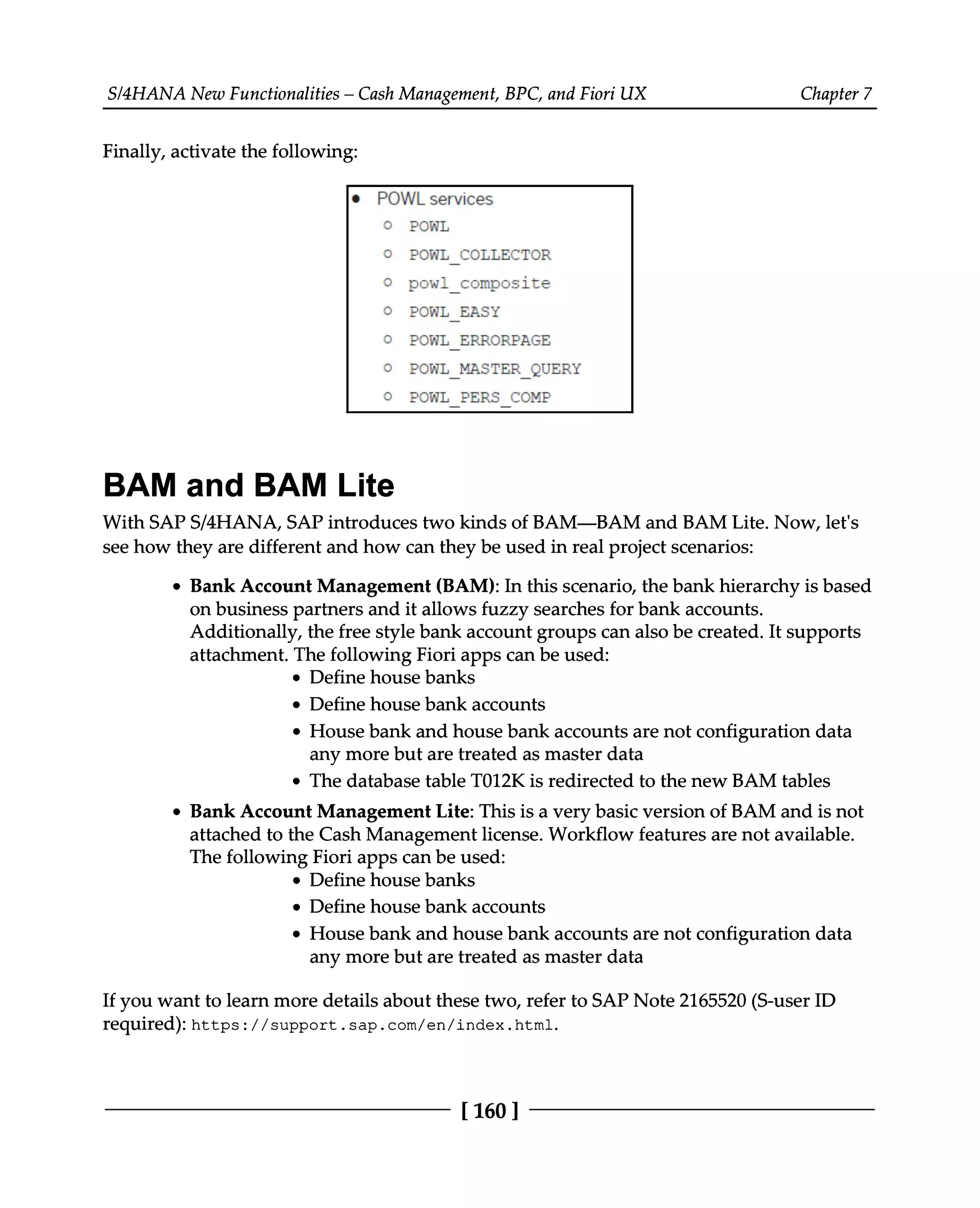 S/4HANA New Functionalities – Cash Management, BPC, and Fiori UX Chapter 7
Finally, activate the following:
BAM and BAM Lite
With SAPS/4HANA, SAP introduces two kinds of BAM—BAM and BAM Lite. Now, let's
see how they are different and how can they be used in real project scenarios:
Bank Account Management (BAM): In this scenario, the bank hierarchy is based
on business partners and it allows fuzzy searches for bank accounts.
Additionally, the free style bank account groups can also be created. It supports
attachment. The following Fiori apps can be used:
Define house banks
Define house bank accounts
House bank and house bank accounts are not configuration data
any more but are treated as master data
The database table T012K is redirected to the new BAM tables
Bank Account Management Lite: This is a very basic version of BAM and is not
attached to the Cash Management license. Workflow features are not available.
The following Fiori apps can be used:
Define house banks
Define house bank accounts
House bank and house bank accounts are not configuration data
any more but are treated as master data
If you want to learn more details about these two, refer to SAP Note 2165520 (S-user ID
required): https://support.sap.com/en/index.html.
[160 ]
 