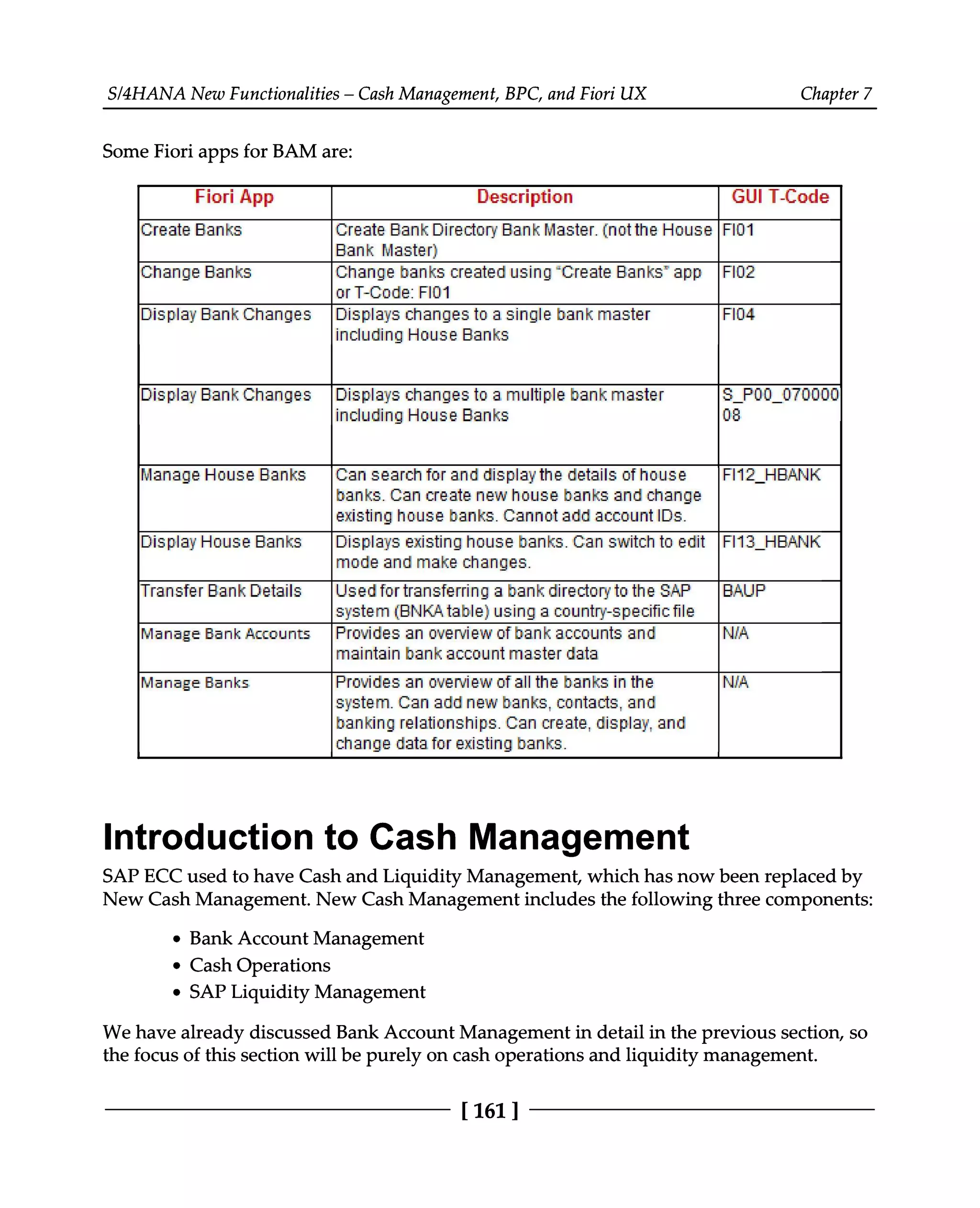 S/4HANA New Functionalities – Cash Management, BPC, and Fiori UX Chapter 7
Some Fiori apps for BAM are:
Introduction to Cash Management
SAP ECC used to have Cash and Liquidity Management, which has now been replaced by
New Cash Management. New Cash Management includes the following three components:
Bank Account Management
Cash Operations
SAP Liquidity Management
We have already discussed Bank Account Management in detail in the previous section, so
the focus of this section will be purely on cash operations and liquidity management.
[161 ]
 