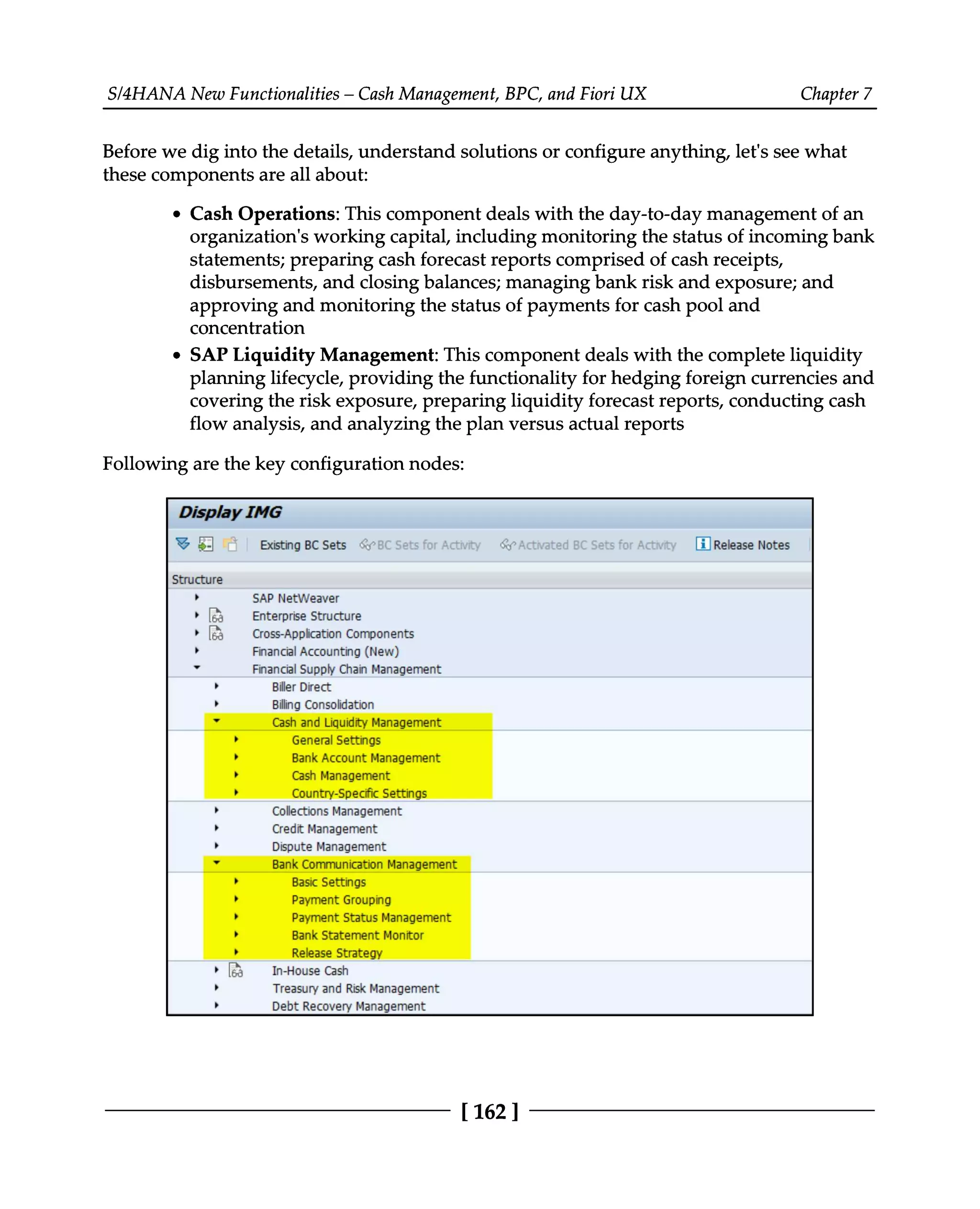 S/4HANA New Functionalities – Cash Management, BPC, and Fiori UX Chapter 7
Before we dig into the details, understand solutions or configure anything, let's see what
these components are all about:
Cash Operations: This component deals with the day-to-day management of an
organization's working capital, including monitoring the status of incoming bank
statements; preparing cash forecast reports comprised of cash receipts,
disbursements, and closing balances; managing bank risk and exposure; and
approving and monitoring the status of payments for cash pool and
concentration
SAP Liquidity Management: This component deals with the complete liquidity
planning lifecycle, providing the functionality for hedging foreign currencies and
covering the risk exposure, preparing liquidity forecast reports, conducting cash
flow analysis, and analyzing the plan versus actual reports
Following are the key configuration nodes:
[162 ]
 