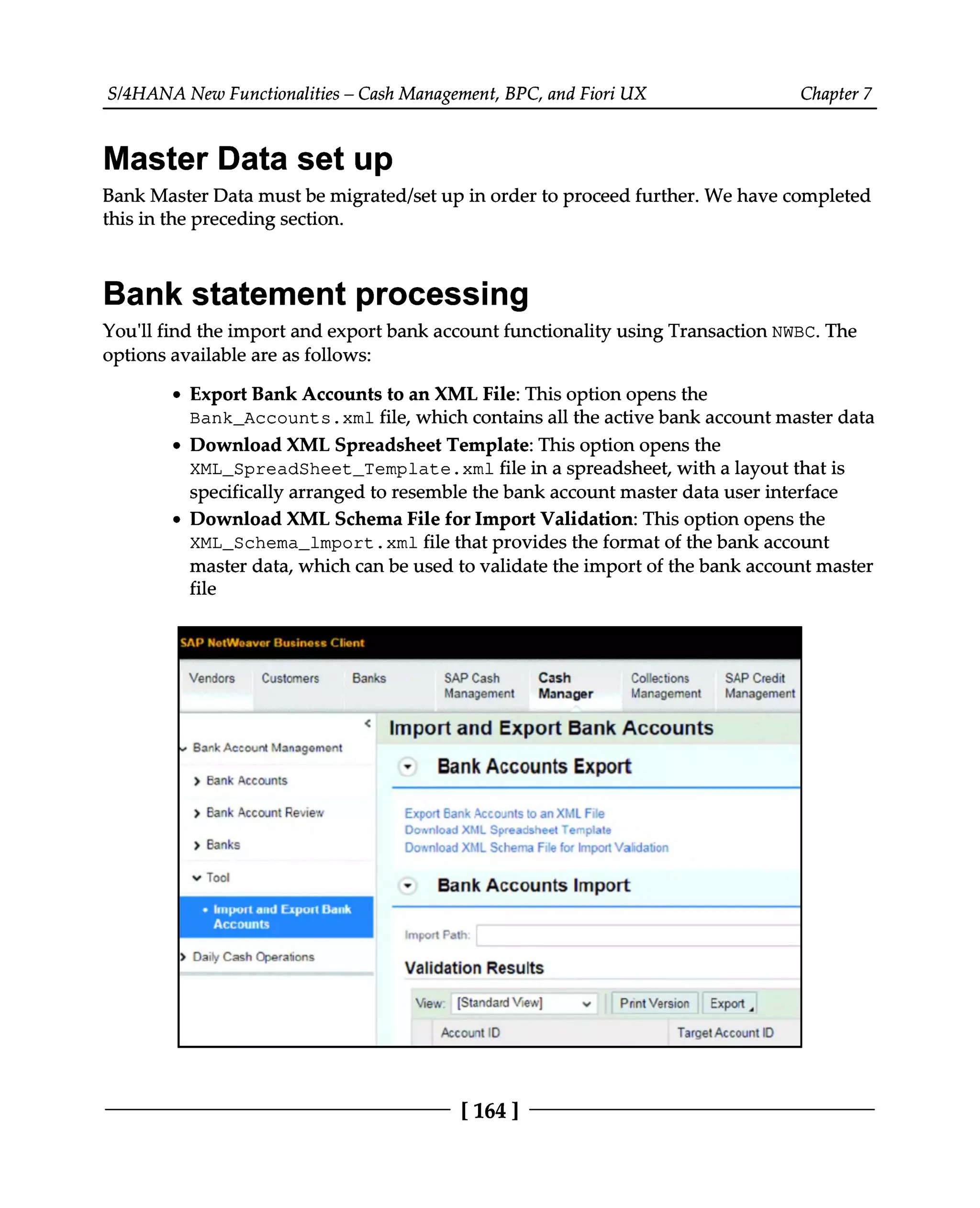S/4HANA New Functionalities – Cash Management, BPC, and Fiori UX Chapter 7
Master Data set up
Bank Master Data must be migrated/set up in order to proceed further. We have completed
this in the preceding section.
Bank statement processing
You'll find the import and export bank account functionality using Transaction NWBC. The
options available are as follows:
Export Bank Accounts to an XML File: This option opens the
Bank_Accounts.xml file, which contains all the active bank account master data
Download XML Spreadsheet Template: This option opens the
XML_SpreadSheet_Template.xml file in a spreadsheet, with a layout that is
specifically arranged to resemble the bank account master data user interface
Download XML Schema File for Import Validation: This option opens the
XML_Schema_lmport.xml file that provides the format of the bank account
master data, which can be used to validate the import of the bank account master
file
[164 ]
 