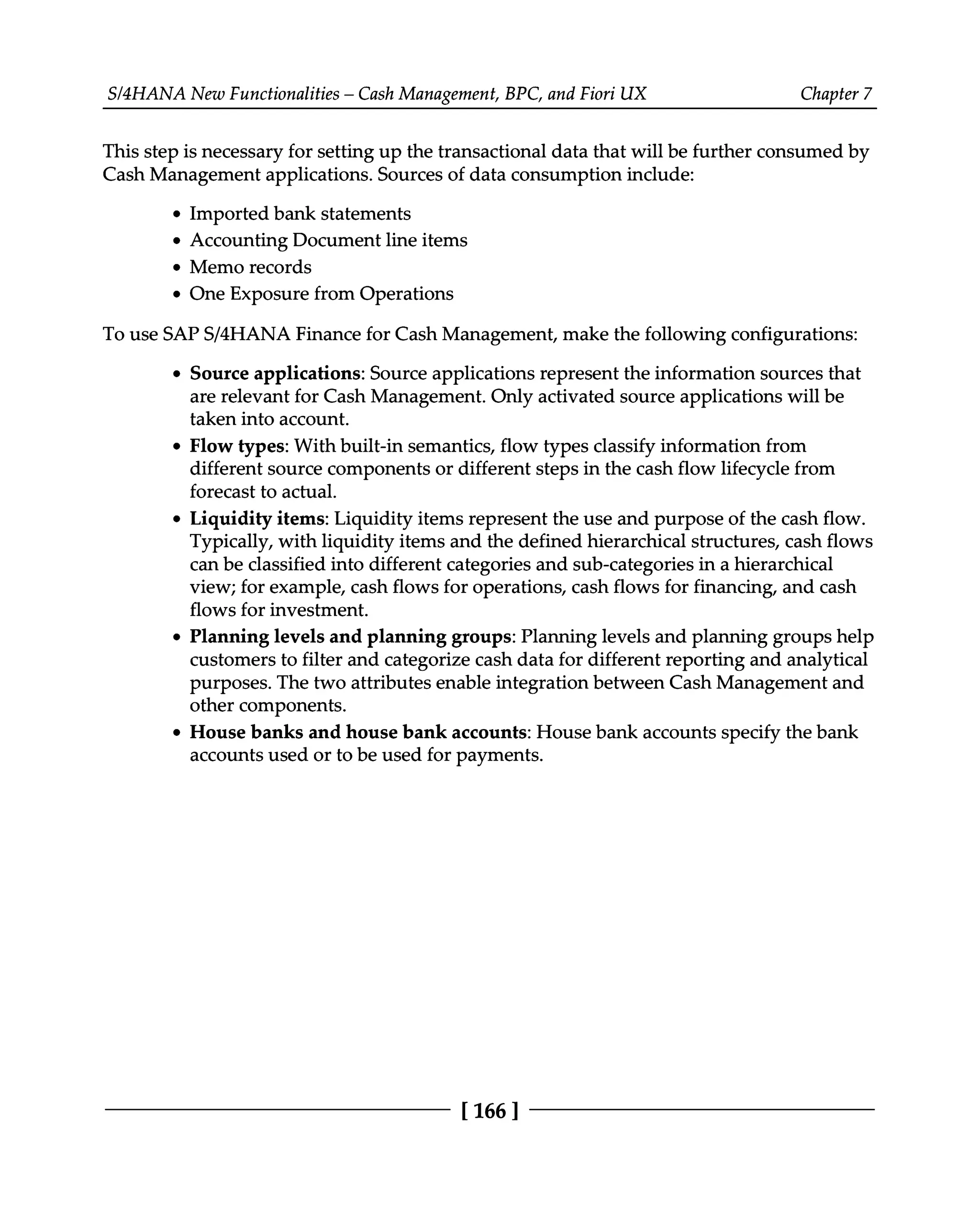 S/4HANA New Functionalities – Cash Management, BPC, and Fiori UX Chapter 7
This step is necessary for setting up the transactional data that will be further consumed by
Cash Management applications. Sources of data consumption include:
Imported bank statements
Accounting Document line items
Memo records
One Exposure from Operations
To use SAPS/4HANA Finance for Cash Management, make the following configurations:
Source applications: Source applications represent the information sources that
are relevant for Cash Management. Only activated source applications will be
taken into account.
Flow types: With built-in semantics, flow types classify information from
different source components or different steps in the cash flow lifecycle from
forecast to actual.
Liquidity items: Liquidity items represent the use and purpose of the cash flow.
Typically, with liquidity items and the defined hierarchical structures, cash flows
can be classified into different categories and sub-categories in a hierarchical
view; for example, cash flows for operations, cash flows for financing, and cash
flows for investment.
Planning levels and planning groups: Planning levels and planning groups help
customers to filter and categorize cash data for different reporting and analytical
purposes. The two attributes enable integration between Cash Management and
other components.
House banks and house bank accounts: House bank accounts specify the bank
accounts used or to be used for payments.
[166 ]
 