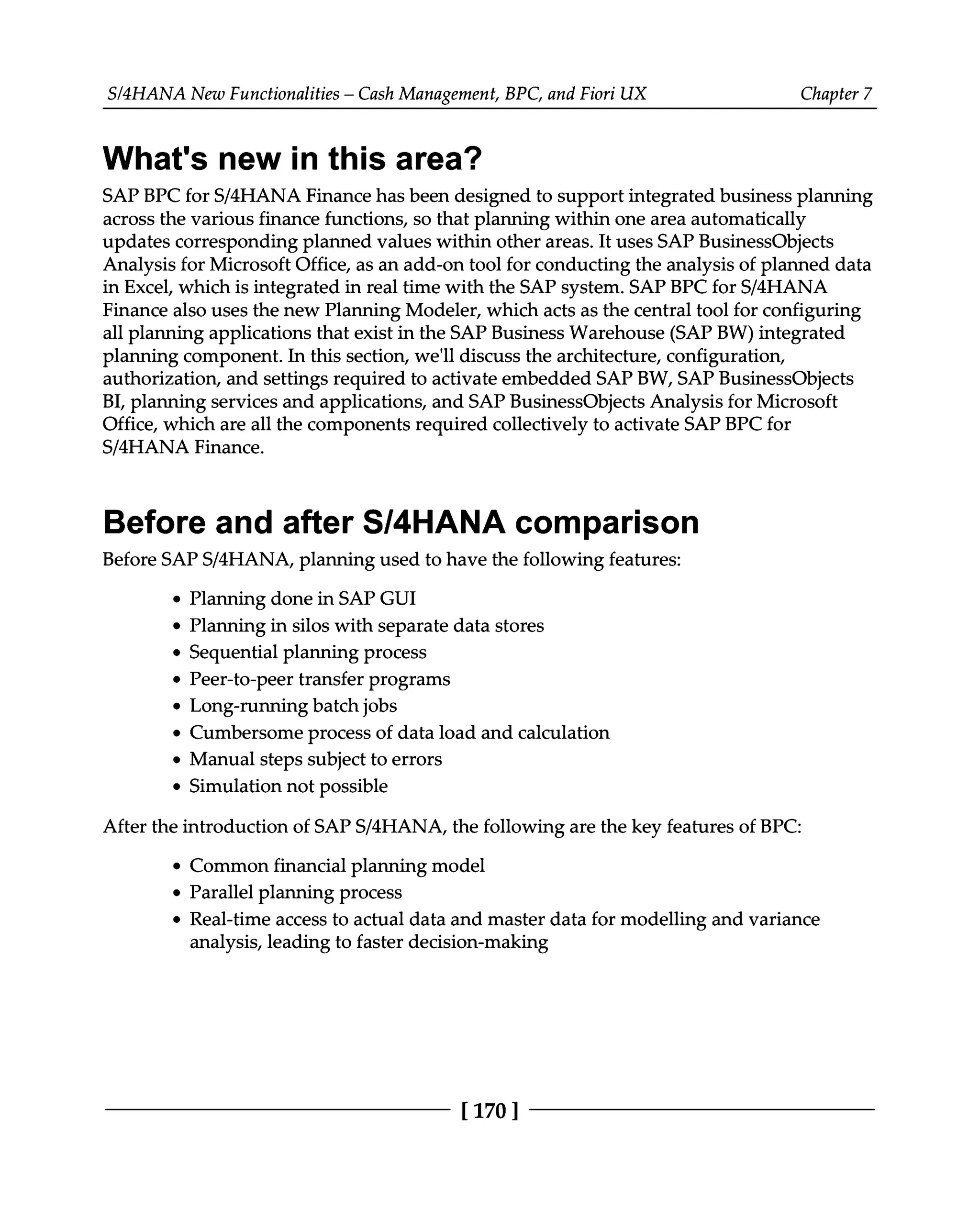 S/4HANA New Functionalities – Cash Management, BPC, and Fiori UX Chapter 7
What's new in this area?
SAP BPC for S/4HANA Finance has been designed to support integrated business planning
across the various finance functions, so that planning within one area automatically
updates corresponding planned values within other areas. It uses SAP BusinessObjects
Analysis for Microsoft Office, as an add-on tool for conducting the analysis of planned data
in Excel, which is integrated in real time with the SAP system. SAP BPC for S/4HANA
Finance also uses the new Planning Modeler, which acts as the central tool for configuring
all planning applications that exist in the SAP Business Warehouse (SAP BW) integrated
planning component. In this section, we'll discuss the architecture, configuration,
authorization, and settings required to activate embedded SAP BW, SAP BusinessObjects
BI, planning services and applications, and SAP BusinessObjects Analysis for Microsoft
Office, which are all the components required collectively to activate SAP BPC for
S/4HANA Finance.
Before and after S/4HANA comparison
Before SAPS/4HANA, planning used to have the following features:
Planning done in SAP GUI
Planning in silos with separate data stores
Sequential planning process
Peer-to-peer transfer programs
Long-running batch jobs
Cumbersome process of data load and calculation
Manual steps subject to errors
Simulation not possible
After the introduction of SAPS/4HANA, the following are the key features of BPC:
Common financial planning model
Parallel planning process
Real-time access to actual data and master data for modelling and variance
analysis, leading to faster decision-making
[170 ]
 