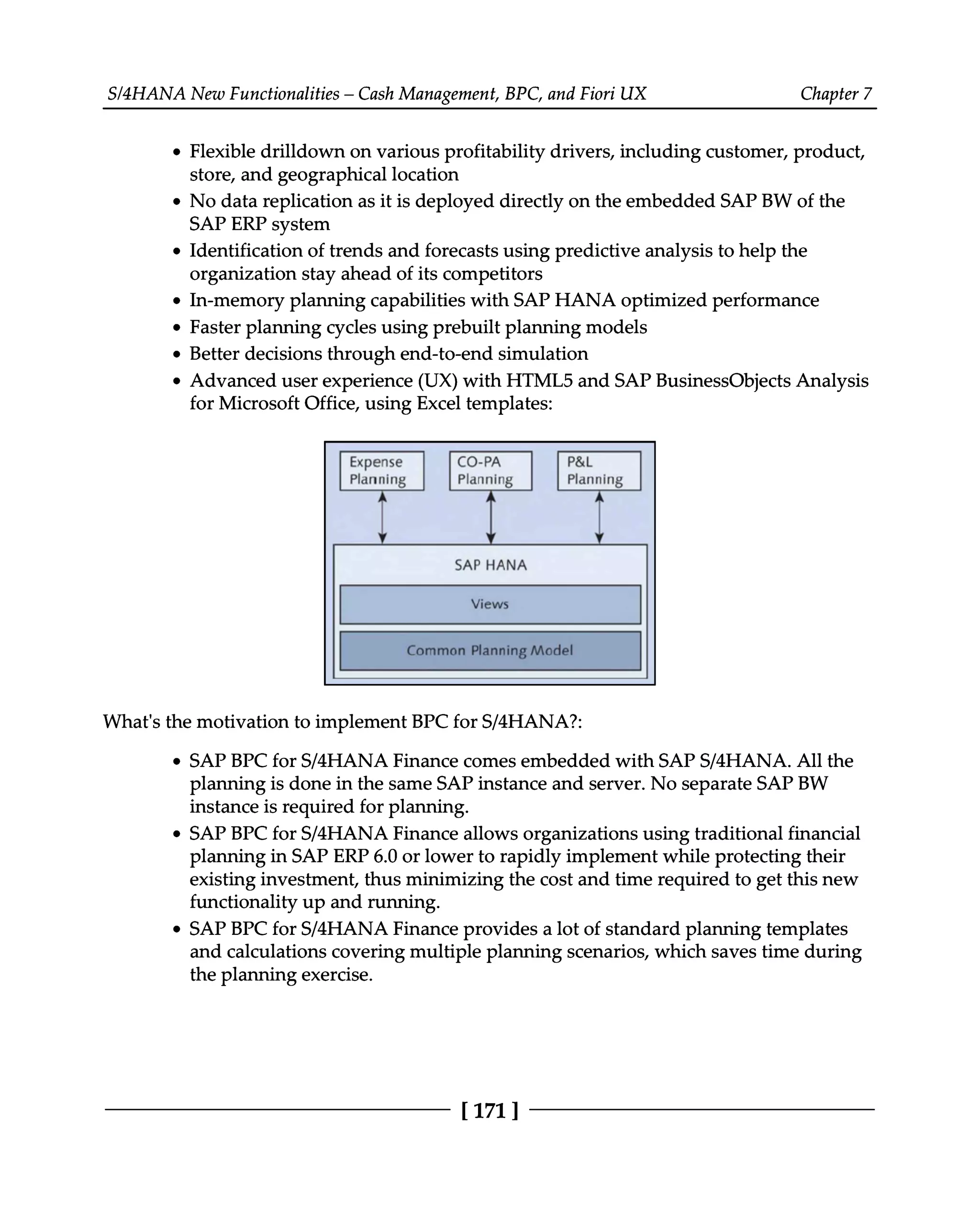 S/4HANA New Functionalities – Cash Management, BPC, and Fiori UX Chapter 7
Flexible drilldown on various profitability drivers, including customer, product,
store, and geographical location
No data replication as it is deployed directly on the embedded SAP BW of the
SAP ERP system
Identification of trends and forecasts using predictive analysis to help the
organization stay ahead of its competitors
In-memory planning capabilities with SAP HANA optimized performance
Faster planning cycles using prebuilt planning models
Better decisions through end-to-end simulation
Advanced user experience (UX) with HTML5 and SAP BusinessObjects Analysis
for Microsoft Office, using Excel templates:
What's the motivation to implement BPC for S/4HANA?:
SAP BPC for S/4HANA Finance comes embedded with SAPS/4HANA. All the
planning is done in the same SAP instance and server. No separate SAP BW
instance is required for planning.
SAP BPC for S/4HANA Finance allows organizations using traditional financial
planning in SAP ERP 6.0 or lower to rapidly implement while protecting their
existing investment, thus minimizing the cost and time required to get this new
functionality up and running.
SAP BPC for S/4HANA Finance provides a lot of standard planning templates
and calculations covering multiple planning scenarios, which saves time during
the planning exercise.
[171 ]
 