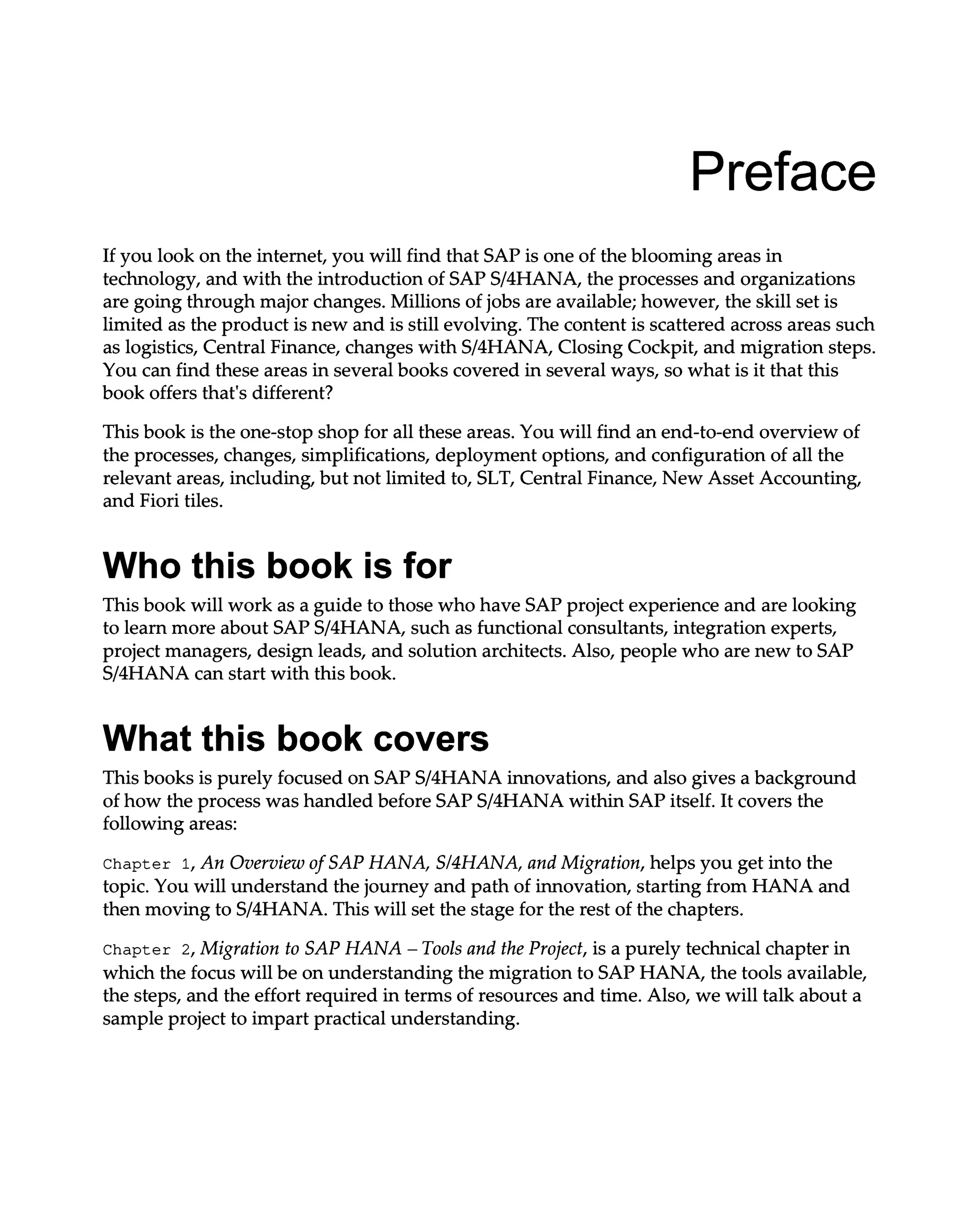 Preface
If you look on the internet, you will find that SAP is one of the blooming areas in
technology, and with the introduction of SAPS/4HANA, the processes and organizations
are going through major changes. Millions of jobs are available; however, the skill set is
limited as the product is new and is still evolving. The content is scattered across areas such
as logistics, Central Finance, changes with S/4HANA, Closing Cockpit, and migration steps.
You can find these areas in several books covered in several ways, so what is it that this
book offers that's different?
This book is the one-stop shop for all these areas. You will find an end-to-end overview of
the processes, changes, simplifications, deployment options, and configuration of all the
relevant areas, including, but not limited to, SLT, Central Finance, New Asset Accounting,
and Fiori tiles.
Who this book is for
This book will work as a guide to those who have SAP project experience and are looking
to learn more about SAPS/4HANA, such as functional consultants, integration experts,
project managers, design leads, and solution architects. Also, people who are new to SAP
S/4HANA can start with this book.
What this book covers
This books is purely focused on SAPS/4HANA innovations, and also gives a background
of how the process was handled before SAPS/4HANA within SAP itself. It covers the
following areas:
Chapter 1, An Overview of SAP HANA, S/4HANA, and Migration, helps you get into the
topic. You will understand the journey and path of innovation, starting from HANA and
then moving to S/4HANA. This will set the stage for the rest of the chapters.
Chapter 2, Migration to SAP HANA – Tools and the Project, is a purely technical chapter in
which the focus will be on understanding the migration to SAP HANA, the tools available,
the steps, and the effort required in terms of resources and time. Also, we will talk about a
sample project to impart practical understanding.
 