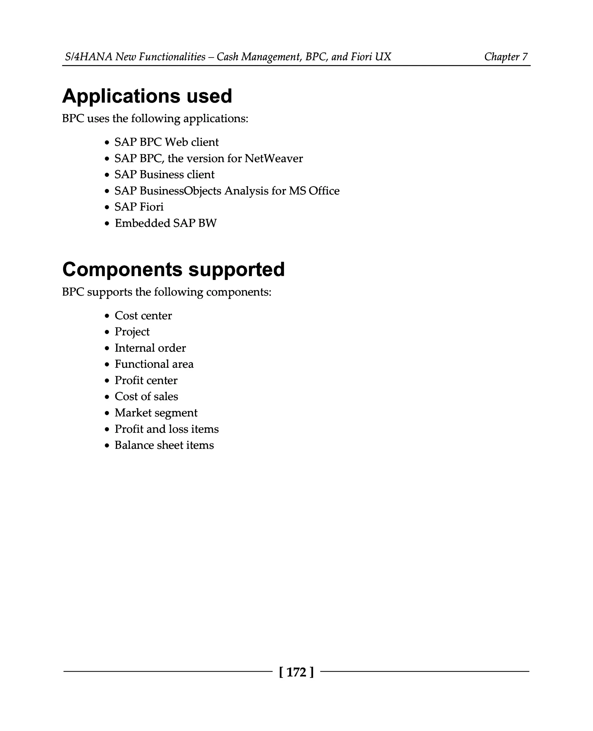 S/4HANA New Functionalities – Cash Management, BPC, and Fiori UX Chapter 7
Applications used
BPC uses the following applications:
SAP BPC Web client
SAP BPC, the version for NetWeaver
SAP Business client
SAP BusinessObjects Analysis for MS Office
SAP Fiori
Embedded SAP BW
Components supported
BPC supports the following components:
Cost center
Project
Internal order
Functional area
Profit center
Cost of sales
Market segment
Profit and loss items
Balance sheet items
[172 ]
 