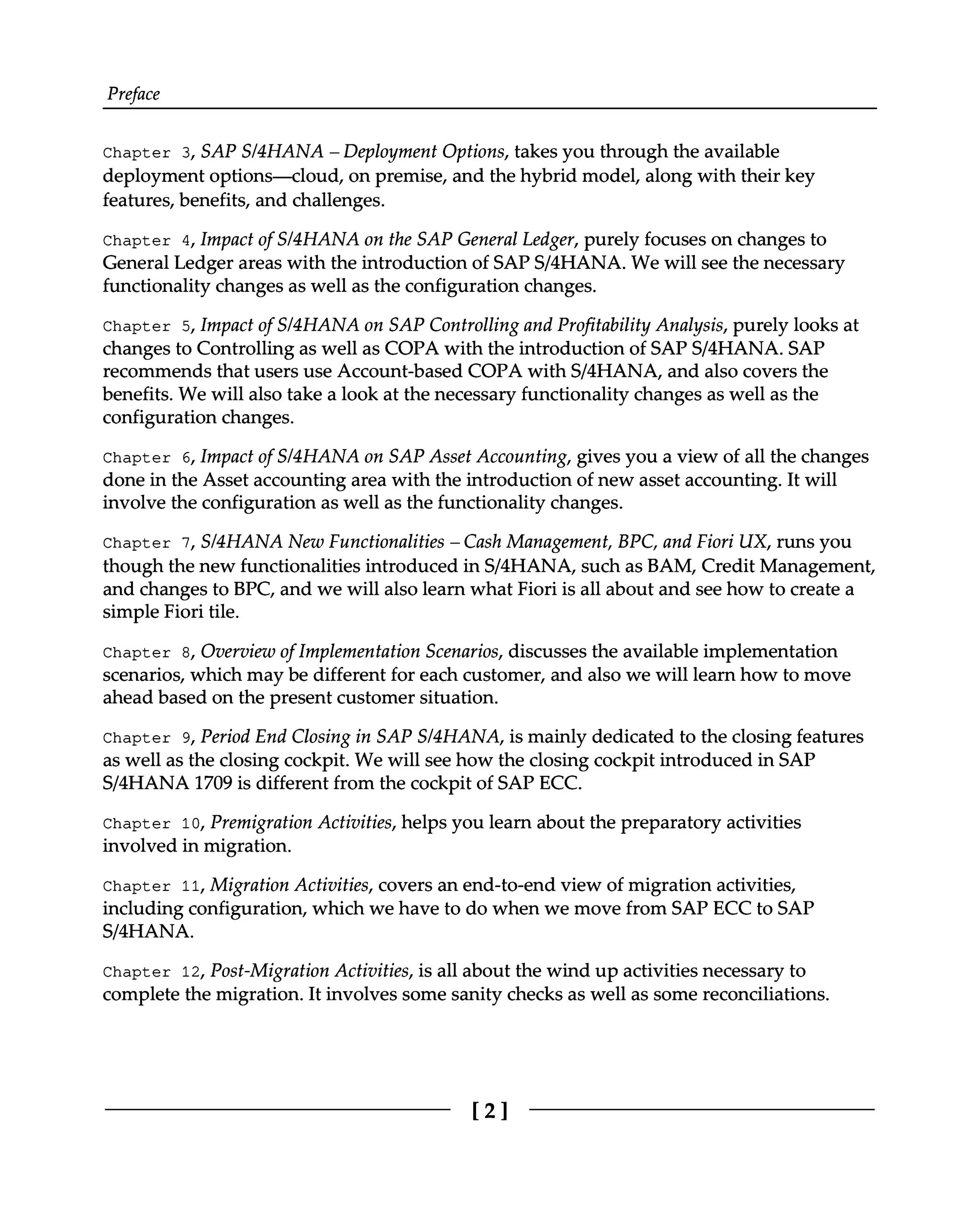 Preface
Chapter 3, SAP S/4HANA – Deployment Options, takes you through the available
deployment options—cloud, on premise, and the hybrid model, along with their key
features, benefits, and challenges.
Chapter 4, Impact of S/4HANA on the SAP General Ledger, purely focuses on changes to
General Ledger areas with the introduction of SAPS/4HANA. We will see the necessary
functionality changes as well as the configuration changes.
Chapter 5, Impact of S/4HANA on SAP Controlling and Profitability Analysis, purely looks at
changes to Controlling as well as COPA with the introduction of SAPS/4HANA. SAP
recommends that users use Account-based COPA with S/4HANA, and also covers the
benefits. We will also take a look at the necessary functionality changes as well as the
configuration changes.
Chapter 6, Impact of S/4HANA on SAP Asset Accounting, gives you a view of all the changes
done in the Asset accounting area with the introduction of new asset accounting. It will
involve the configuration as well as the functionality changes.
Chapter 7, S/4HANA New Functionalities – Cash Management, BPC, and Fiori UX, runs you
though the new functionalities introduced in S/4HANA, such as BAM, Credit Management,
and changes to BPC, and we will also learn what Fiori is all about and see how to create a
simple Fiori tile.
Chapter 8, Overview of Implementation Scenarios, discusses the available implementation
scenarios, which may be different for each customer, and also we will learn how to move
ahead based on the present customer situation.
Chapter 9, Period End Closing in SAP S/4HANA, is mainly dedicated to the closing features
as well as the closing cockpit. We will see how the closing cockpit introduced in SAP
S/4HANA 1709 is different from the cockpit of SAP ECC.
Chapter 10, Premigration Activities, helps you learn about the preparatory activities
involved in migration.
Chapter 11, Migration Activities, covers an end-to-end view of migration activities,
including configuration, which we have to do when we move from SAP ECC to SAP
S/4HANA.
Chapter 12, Post-Migration Activities, is all about the wind up activities necessary to
complete the migration. It involves some sanity checks as well as some reconciliations.
[2]
 