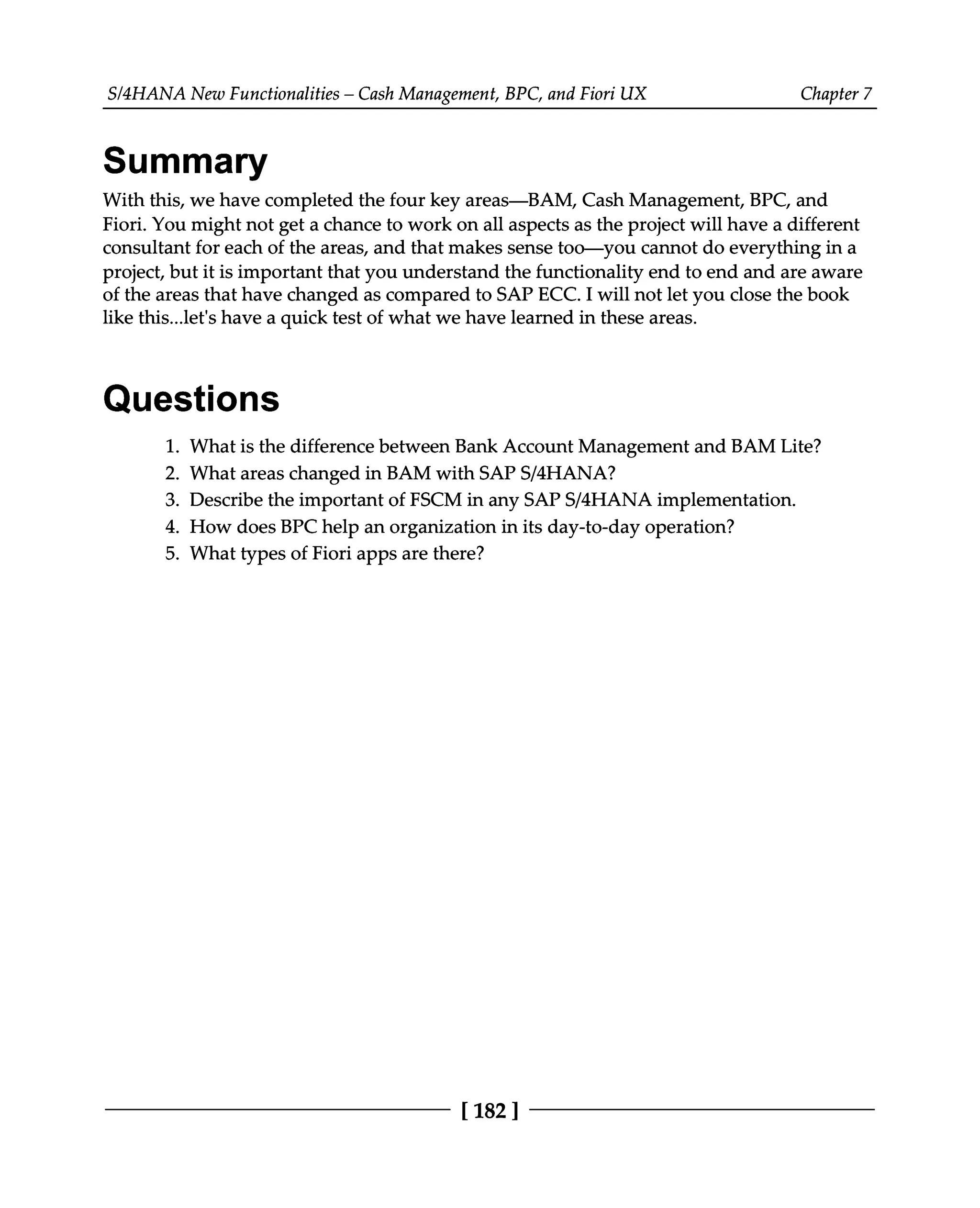 S/4HANA New Functionalities – Cash Management, BPC, and Fiori UX Chapter 7
Summary
With this, we have completed the four key areas—BAM, Cash Management, BPC, and
Fiori. You might not get a chance to work on all aspects as the project will have a different
consultant for each of the areas, and that makes sense too—you cannot do everything in a
project, but it is important that you understand the functionality end to end and are aware
of the areas that have changed as compared to SAP ECC. I will not let you close the book
like this...let's have a quick test of what we have learned in these areas.
Questions
What is the difference between Bank Account Management and BAM Lite?
What areas changed in BAM with SAPS/4HANA?
Describe the important of FSCM in any SAPS/4HANA implementation.
How does BPC help an organization in its day-to-day operation?
What types of Fiori apps are there?
1.
2.
3.
4.
5.
[182 ]
 