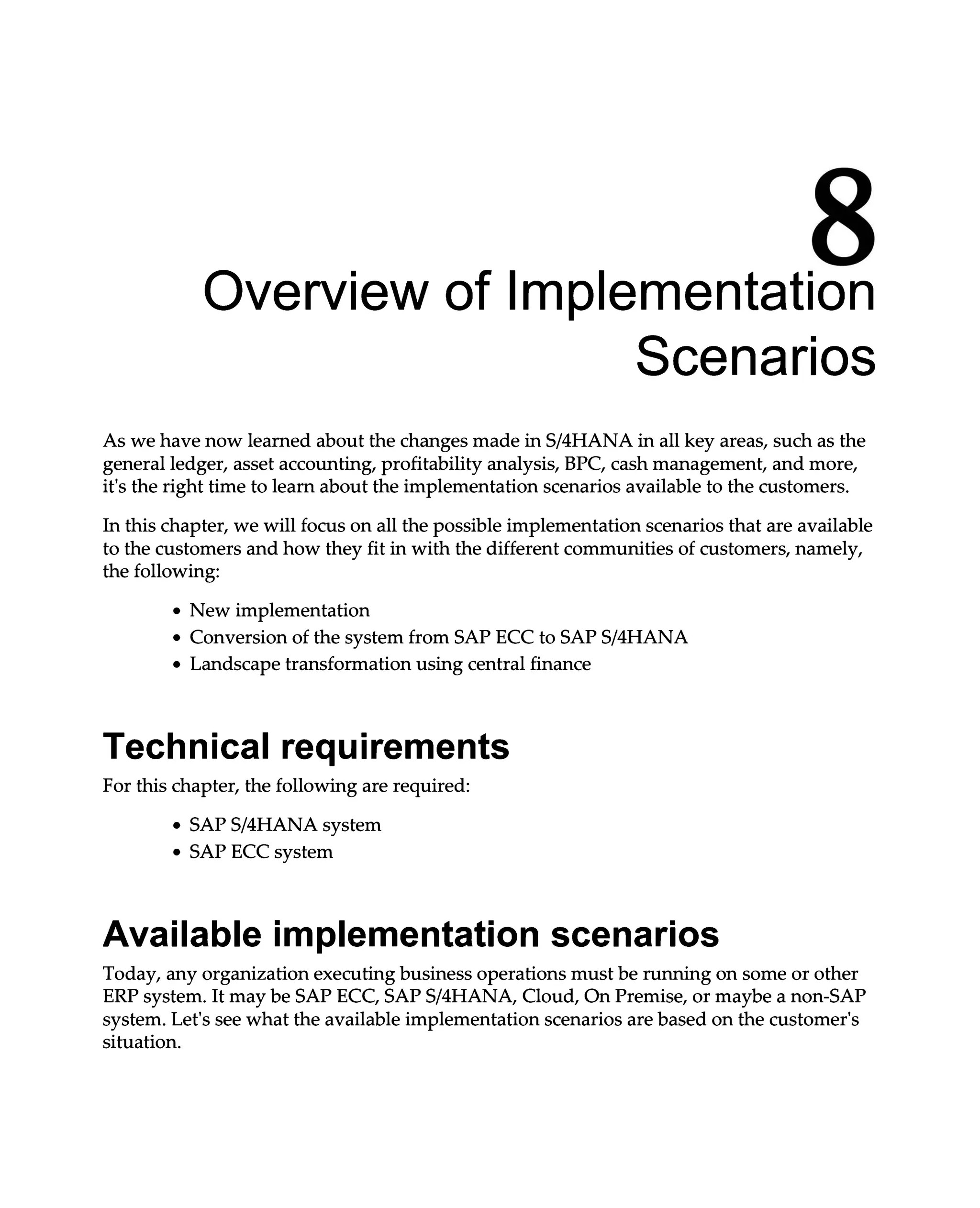 8
Overview of Implementation
Scenarios
As we have now learned about the changes made in S/4HANA in all key areas, such as the
general ledger, asset accounting, profitability analysis, BPC, cash management, and more,
it's the right time to learn about the implementation scenarios available to the customers.
In this chapter, we will focus on all the possible implementation scenarios that are available
to the customers and how they fit in with the different communities of customers, namely,
the following:
New implementation
Conversion of the system from SAP ECC to SAPS/4HANA
Landscape transformation using central finance
Technical requirements
For this chapter, the following are required:
SAPS/4HANA system
SAP ECC system
Available implementation scenarios
Today, any organization executing business operations must be running on some or other
ERP system. It may be SAP ECC, SAPS/4HANA, Cloud, On Premise, or maybe a non-SAP
system. Let's see what the available implementation scenarios are based on the customer's
situation.
 