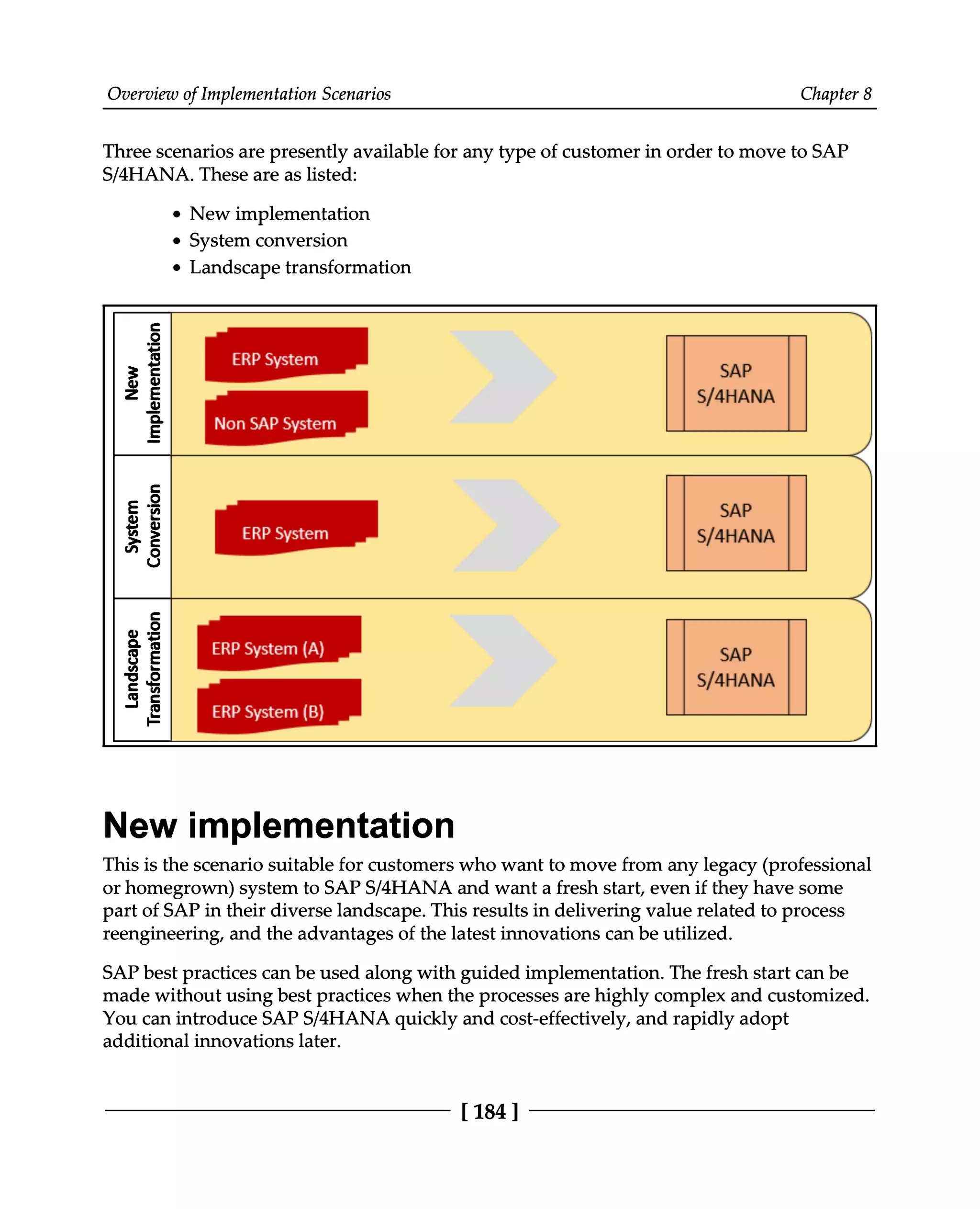 Overview of Implementation Scenarios Chapter 8
Three scenarios are presently available for any type of customer in order to move to SAP
S/4HANA. These are as listed:
New implementation
System conversion
Landscape transformation
New implementation
This is the scenario suitable for customers who want to move from any legacy (professional
or homegrown) system to SAPS/4HANA and want a fresh start, even if they have some
part of SAP in their diverse landscape. This results in delivering value related to process
reengineering, and the advantages of the latest innovations can be utilized.
SAP best practices can be used along with guided implementation. The fresh start can be
made without using best practices when the processes are highly complex and customized.
You can introduce SAPS/4HANA quickly and cost-effectively, and rapidly adopt
additional innovations later.
[184]
 