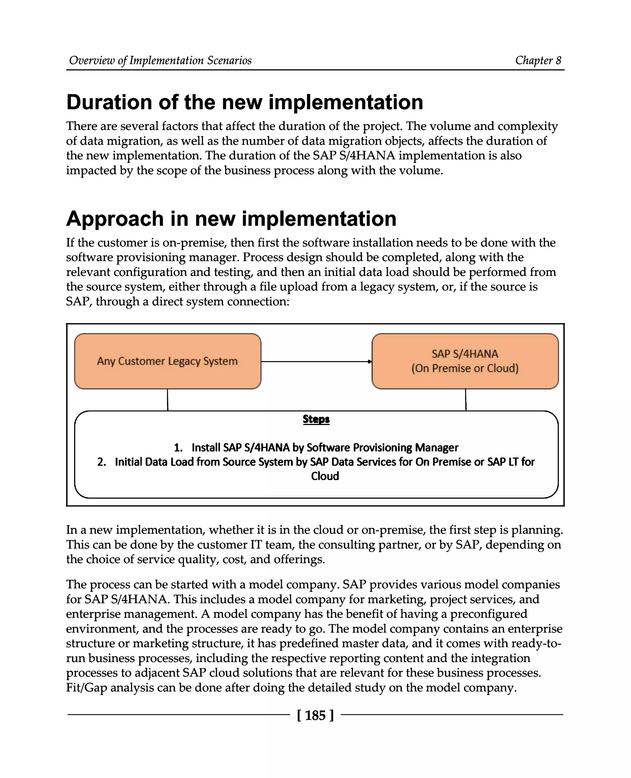 Overview of Implementation Scenarios Chapter 8
Duration of the new implementation
There are several factors that affect the duration of the project. The volume and complexity
of data migration, as well as the number of data migration objects, affects the duration of
the new implementation. The duration of the SAPS/4HANA implementation is also
impacted by the scope of the business process along with the volume.
Approach in new implementation
If the customer is on-premise, then first the software installation needs to be done with the
software provisioning manager. Process design should be completed, along with the
relevant configuration and testing, and then an initial data load should be performed from
the source system, either through a file upload from a legacy system, or, if the source is
SAP, through a direct system connection:
In a new implementation, whether it is in the cloud or on-premise, the first step is planning.
This can be done by the customer IT team, the consulting partner, or by SAP, depending on
the choice of service quality, cost, and offerings.
The process can be started with a model company. SAP provides various model companies
for SAPS/4HANA. This includes a model company for marketing, project services, and
enterprise management. A model company has the benefit of having a preconfigured
environment, and the processes are ready to go. The model company contains an enterprise
structure or marketing structure, it has predefined master data, and it comes with ready-to
run business processes, including the respective reporting content and the integration
processes to adjacent SAP cloud solutions that are relevant for these business processes.
Fit/Gap analysis can be done after doing the detailed study on the model company.
[185 ]
 