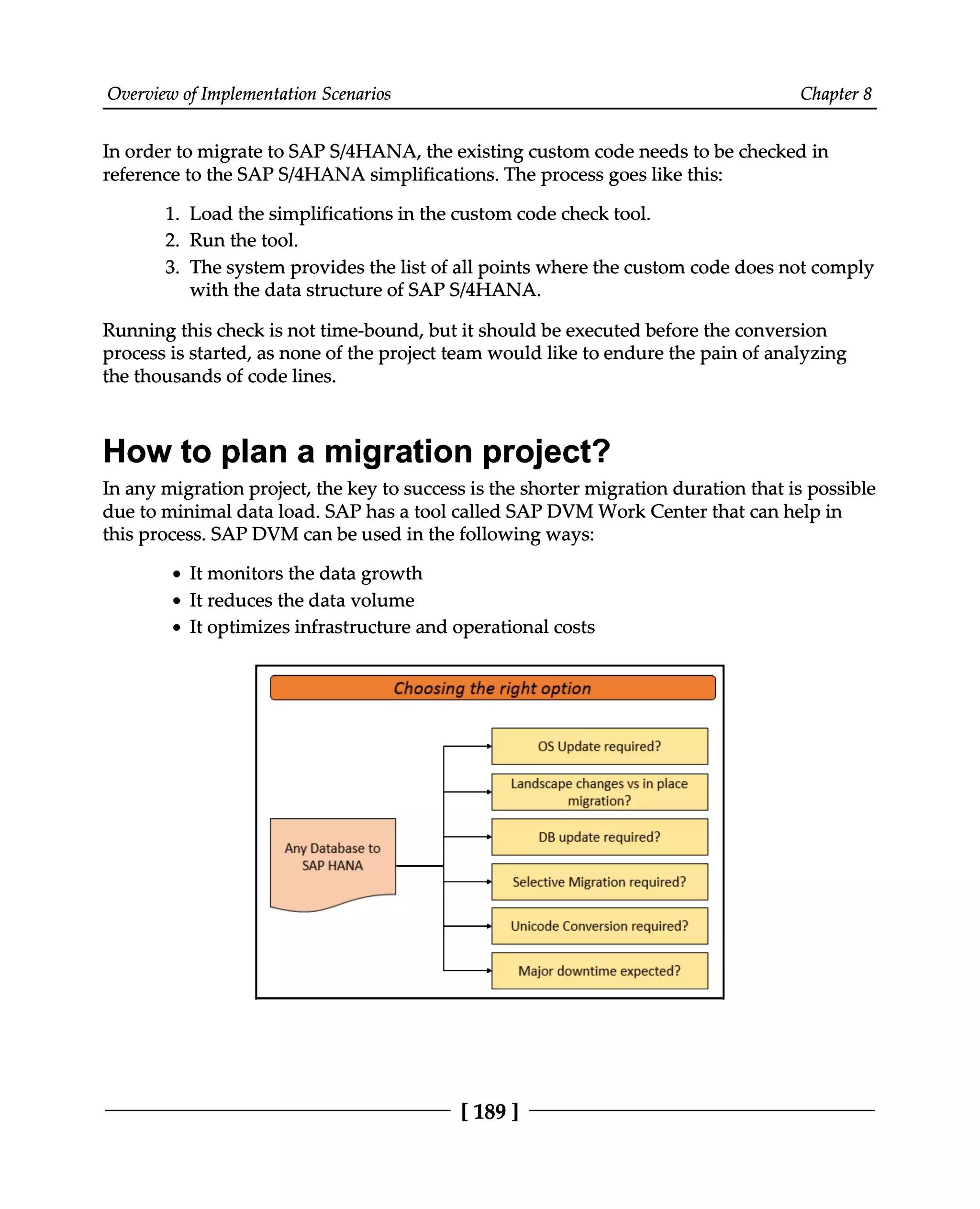Overview of Implementation Scenarios Chapter 8
In order to migrate to SAPS/4HANA, the existing custom code needs to be checked in
reference to the SAPS/4HANA simplifications. The process goes like this:
1. Load the simplifications in the custom code check tool.
2. Run the tool.
3. The system provides the list of all points where the custom code does not comply
with the data structure of SAPS/4HANA.
Running this check is not time-bound, but it should be executed before the conversion
process is started, as none of the project team would like to endure the pain of analyzing
the thousands of code lines.
How to plan a migration project?
In any migration project, the key to success is the shorter migration duration that is possible
due to minimal data load. SAP has a tool called SAP DVM Work Center that can help in
this process. SAP DVM can be used in the following ways:
It monitors the data growth
It reduces the data volume
It optimizes infrastructure and operational costs
[189 ]
 