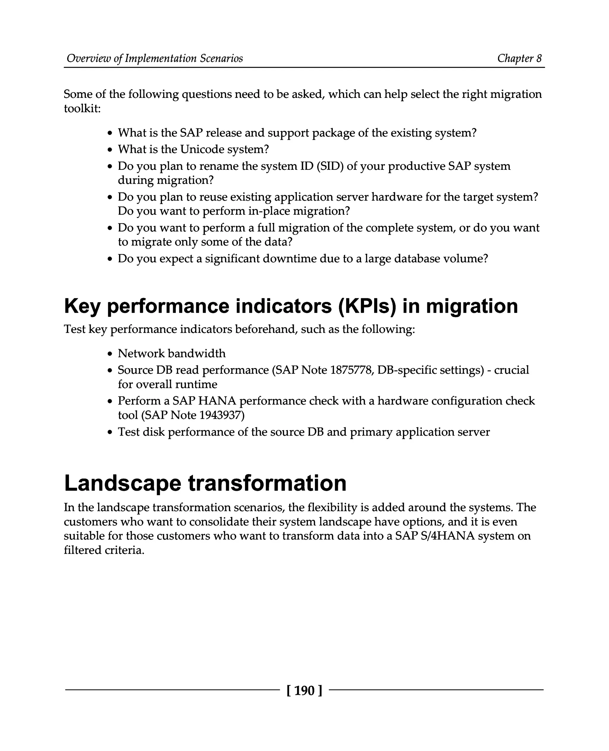 Overview of Implementation Scenarios Chapter 8
Some of the following questions need to be asked, which can help select the right migration
toolkit:
What is the SAP release and support package of the existing system?
What is the Unicode system?
Do you plan to rename the system ID (SID) of your productive SAP system
during migration?
Do you plan to reuse existing application server hardware for the target system?
Do you want to perform in-place migration?
Do you want to perform a full migration of the complete system, or do you want
to migrate only some of the data?
Do you expect a significant downtime due to a large database volume?
Key performance indicators (KPIs) in migration
Test key performance indicators beforehand, such as the following:
Network bandwidth
Source DB read performance (SAP Note 1875778, DB-specific settings) - crucial
for overall runtime
Perform a SAP HANA performance check with a hardware configuration check
tool (SAP Note 1943937)
Test disk performance of the source DB and primary application server
Landscape transformation
In the landscape transformation scenarios, the flexibility is added around the systems. The
customers who want to consolidate their system landscape have options, and it is even
suitable for those customers who want to transform data into a SAPS/4HANA system on
filtered criteria.
[190 ]
 