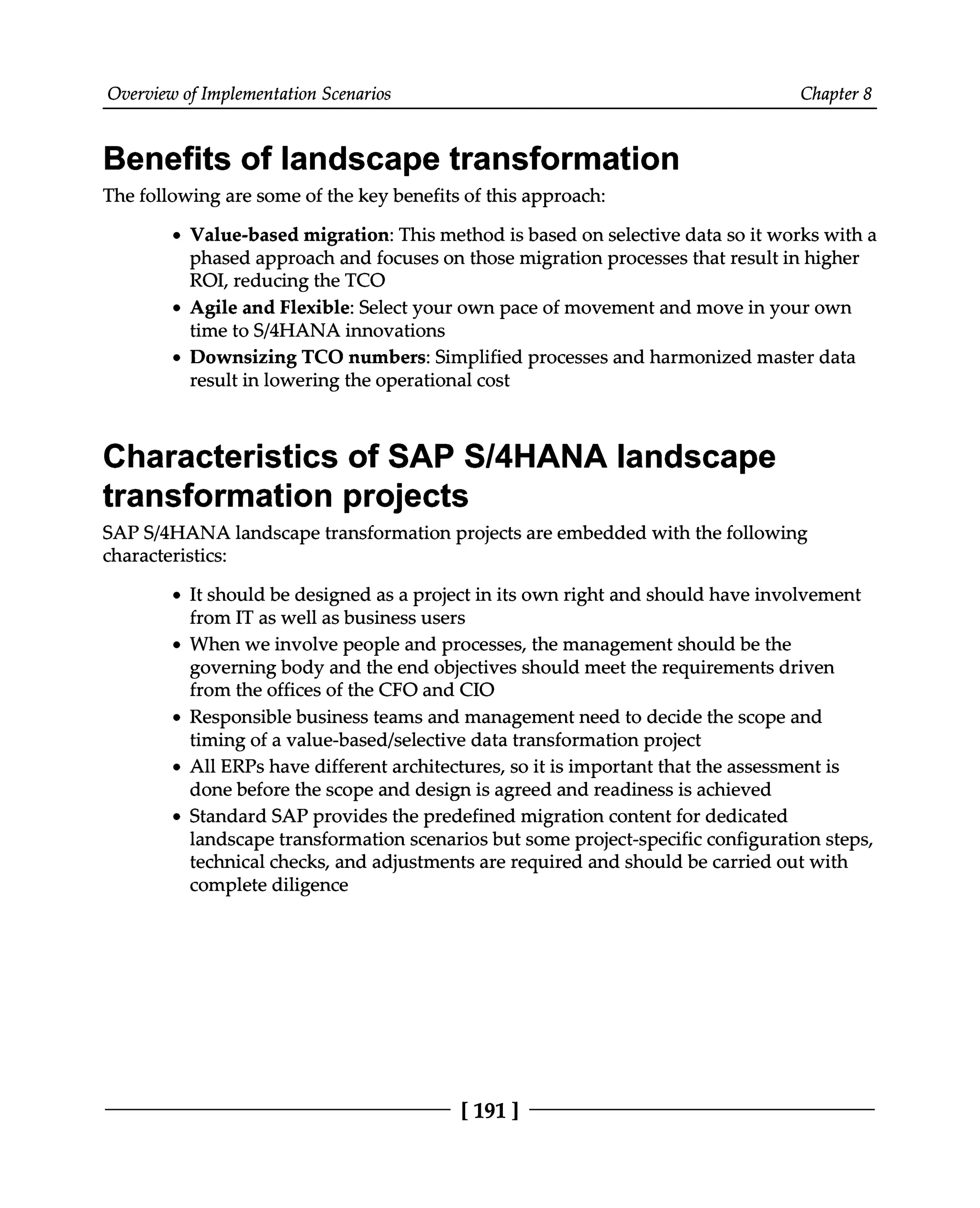 Overview of Implementation Scenarios Chapter 8
Benefits of landscape transformation
The following are some of the key benefits of this approach:
Value-based migration: This method is based on selective data so it works with a
phased approach and focuses on those migration processes that result in higher
ROI, reducing the TCO
Agile and Flexible: Select your own pace of movement and move in your own
time to S/4HANA innovations
Downsizing TCO numbers: Simplified processes and harmonized master data
result in lowering the operational cost
Characteristics of SAP S/4HANA landscape
transformation projects
SAPS/4HANA landscape transformation projects are embedded with the following
characteristics:
It should be designed as a project in its own right and should have involvement
from IT as well as business users
When we involve people and processes, the management should be the
governing body and the end objectives should meet the requirements driven
from the offices of the CFO and CIO
Responsible business teams and management need to decide the scope and
timing of a value-based/selective data transformation project
All ERPs have different architectures, so it is important that the assessment is
done before the scope and design is agreed and readiness is achieved
Standard SAP provides the predefined migration content for dedicated
landscape transformation scenarios but some project-specific configuration steps,
technical checks, and adjustments are required and should be carried out with
complete diligence
[191]
 
