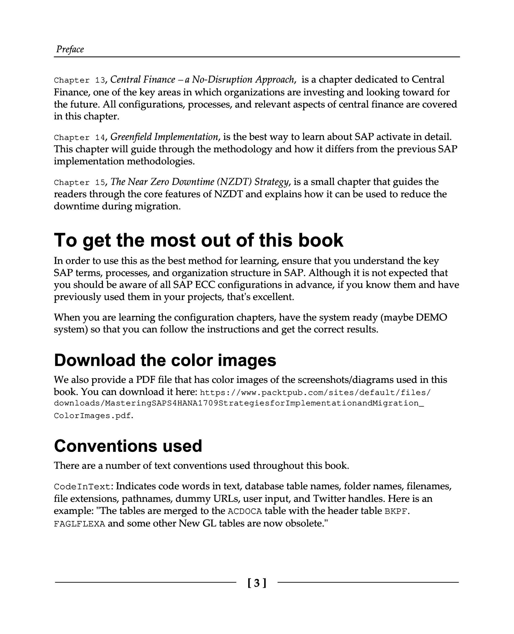 Preface
Chapter 13, Central Finance – a No-Disruption Approach, is a chapter dedicated to Central
Finance, one of the key areas in which organizations are investing and looking toward for
the future. All configurations, processes, and relevant aspects of central finance are covered
in this chapter.
Chapter 14, Greenfield Implementation, is the best way to learn about SAP activate in detail.
This chapter will guide through the methodology and how it differs from the previous SAP
implementation methodologies.
Chapter 15, The Near Zero Downtime (NZDT) Strategy, is a small chapter that guides the
readers through the core features of NZDT and explains how it can be used to reduce the
downtime during migration.
To get the most out of this book
In order to use this as the best method for learning, ensure that you understand the key
SAP terms, processes, and organization structure in SAP. Although it is not expected that
you should be aware of all SAP ECC configurations in advance, if you know them and have
previously used them in your projects, that's excellent.
When you are learning the configuration chapters, have the system ready (maybe DEMO
system) so that you can follow the instructions and get the correct results.
Download the color images
We also provide a PDF file that has color images of the screenshots/diagrams used in this
book. You can download it here: https://www.packtpub.com/sites/default/files/
downloads/MasteringSAPS4HANA1709StrategiesforImplementationandMigration_
ColorImages.pdf.
Conventions used
There are a number of text conventions used throughout this book.
CodeInText: Indicates code words in text, database table names, folder names, filenames,
file extensions, pathnames, dummy URLs, user input, and Twitter handles. Here is an
example: "The tables are merged to the ACDOCA table with the header table BKPF.
FAGLFLEXA and some other New GL tables are now obsolete."
[3]
 