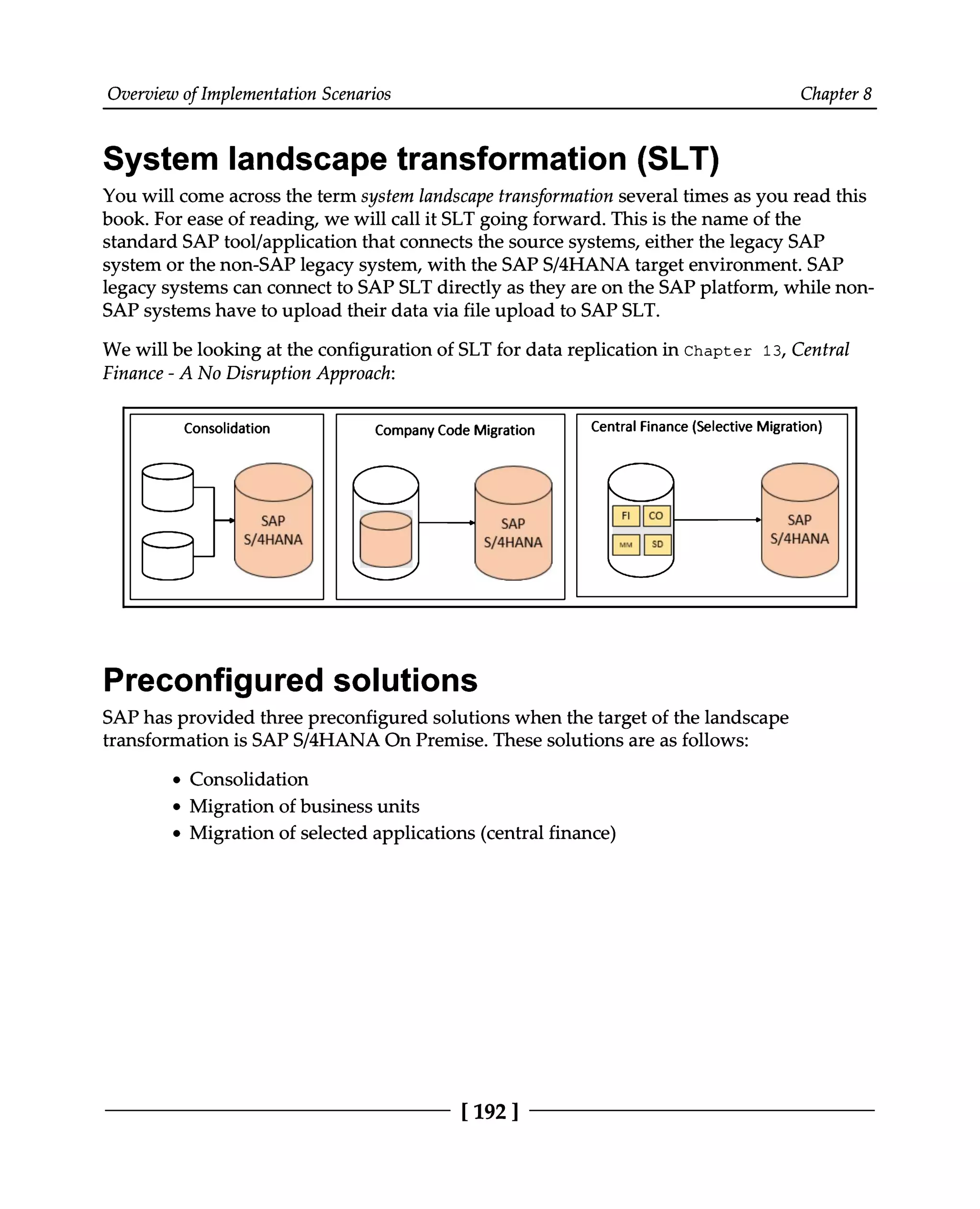 Overview of Implementation Scenarios Chapter 8
System landscape transformation (SLT)
You will come across the term system landscape transformation several times as you read this
book. For ease of reading, we will call it SLT going forward. This is the name of the
standard SAP tool/application that connects the source systems, either the legacy SAP
system or the non-SAP legacy system, with the SAPS/4HANA target environment. SAP
legacy systems can connect to SAP SLT directly as they are on the SAP platform, while non
SAP systems have to upload their data via file upload to SAPSLT.
We will be looking at the configuration of SLT for data replication in Chapter 13, Central
Finance - A No Disruption Approach:
Preconfigured solutions
SAP has provided three preconfigured solutions when the target of the landscape
transformation is SAP S/4HANA On Premise. These solutions are as follows:
Consolidation
Migration of business units
Migration of selected applications (central finance)
[192 ]
 