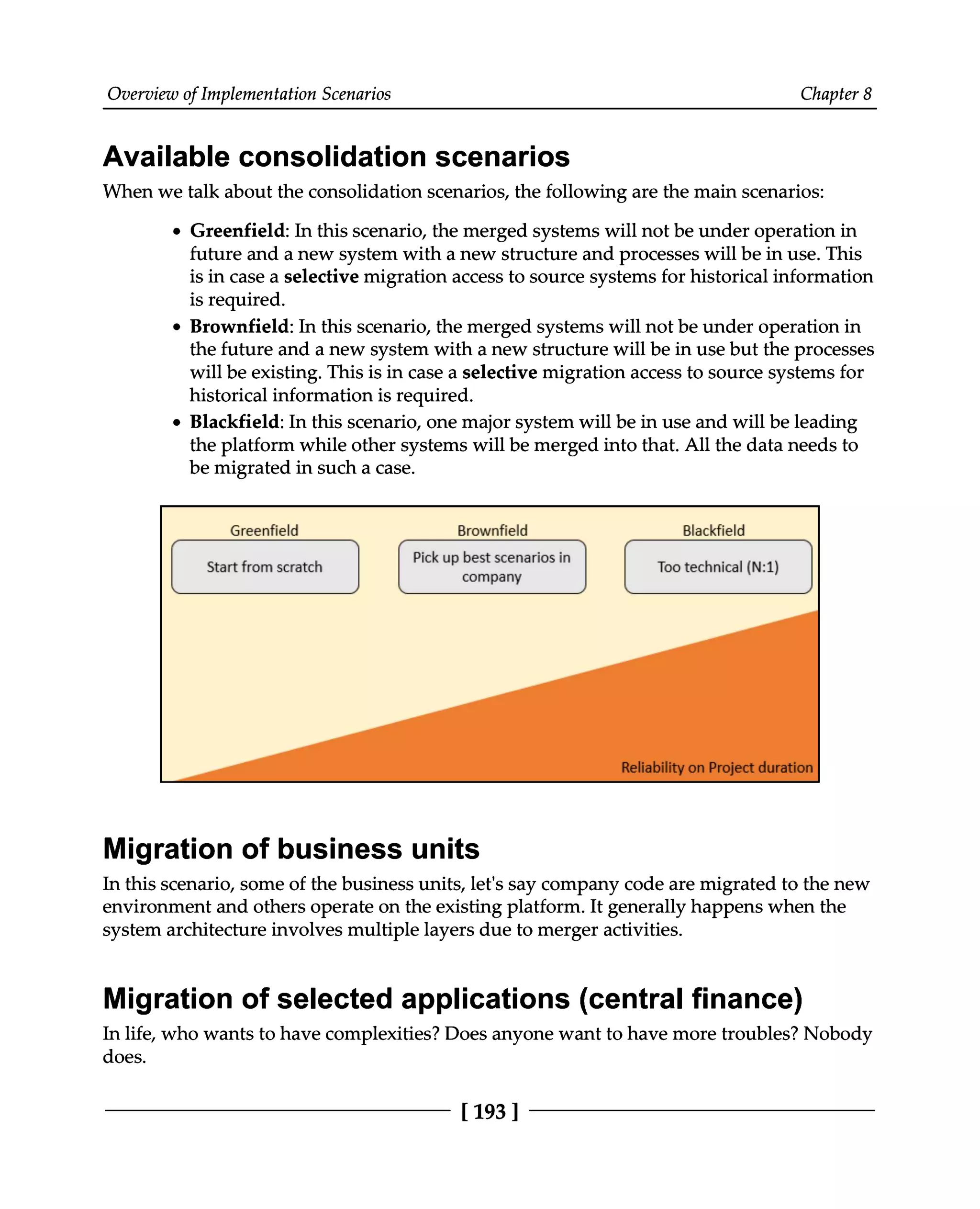 Overview of Implementation Scenarios Chapter 8
Available consolidation scenarios
When we talk about the consolidation scenarios, the following are the main scenarios:
Greenfield: In this scenario, the merged systems will not be under operation in
future and a new system with a new structure and processes will be in use. This
is in case a selective migration access to source systems for historical information
is required.
Brownfield: In this scenario, the merged systems will not be under operation in
the future and a new system with a new structure will be in use but the processes
will be existing. This is in case a selective migration access to source systems for
historical information is required.
Blackfield: In this scenario, one major system will be in use and will be leading
the platform while other systems will be merged into that. All the data needs to
be migrated in such a case.
Migration of business units
In this scenario, some of the business units, let's say company code are migrated to the new
environment and others operate on the existing platform. It generally happens when the
system architecture involves multiple layers due to merger activities.
Migration of selected applications (central finance)
In life, who wants to have complexities? Does anyone want to have more troubles? Nobody
does.
[193 ]
 