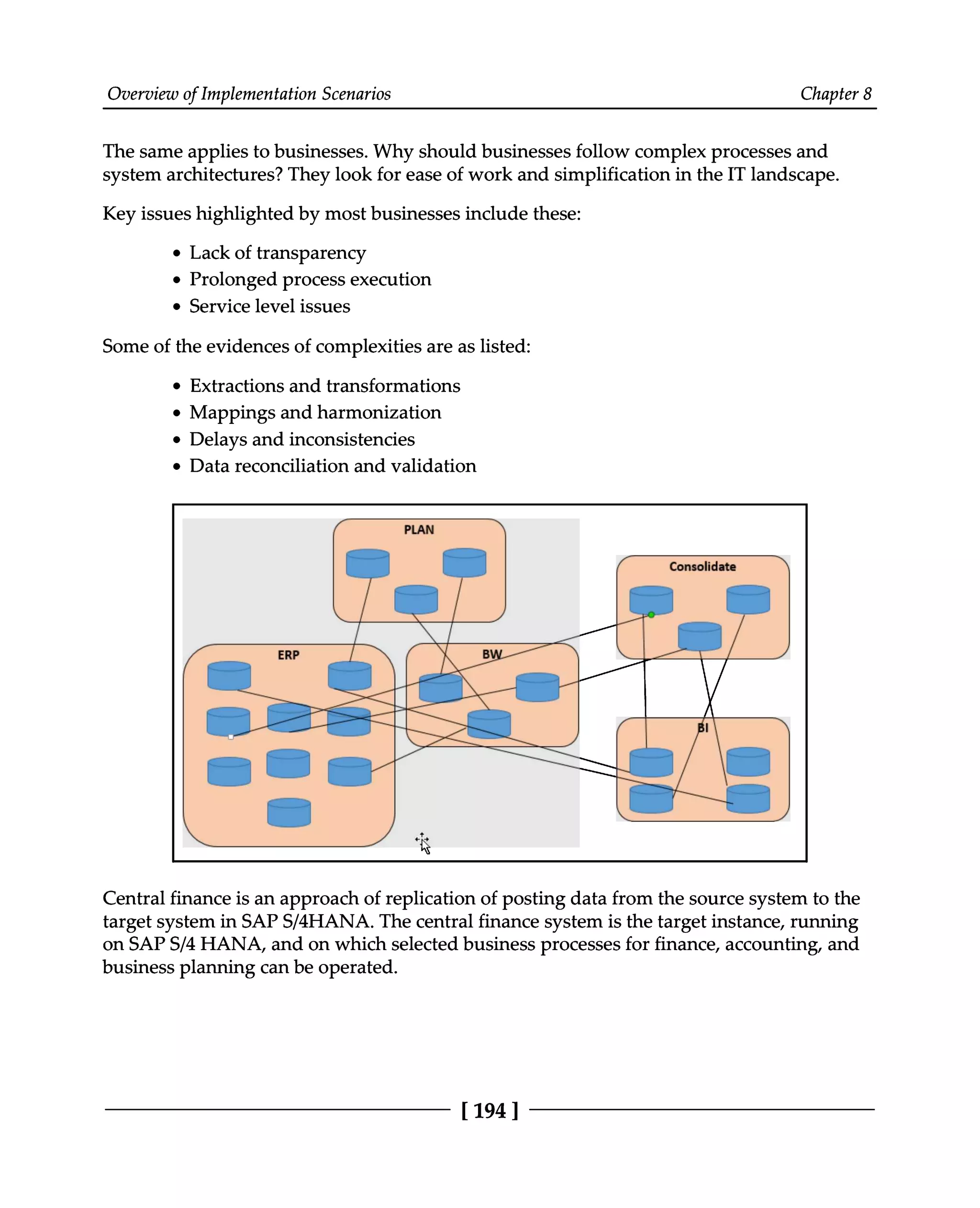 Overview of Implementation Scenarios Chapter 8
The same applies to businesses. Why should businesses follow complex processes and
system architectures? They look for ease of work and simplification in the IT landscape.
Key issues highlighted by most businesses include these:
Lack of transparency
Prolonged process execution
Service level issues
Some of the evidences of complexities are as listed:
Extractions and transformations
Mappings and harmonization
Delays and inconsistencies
Data reconciliation and validation
Central finance is an approach of replication of posting data from the source system to the
target system in SAPS/4HANA. The central finance system is the target instance, running
on SAPS/4 HANA, and on which selected business processes for finance, accounting, and
business planning can be operated.
[194 ]
 