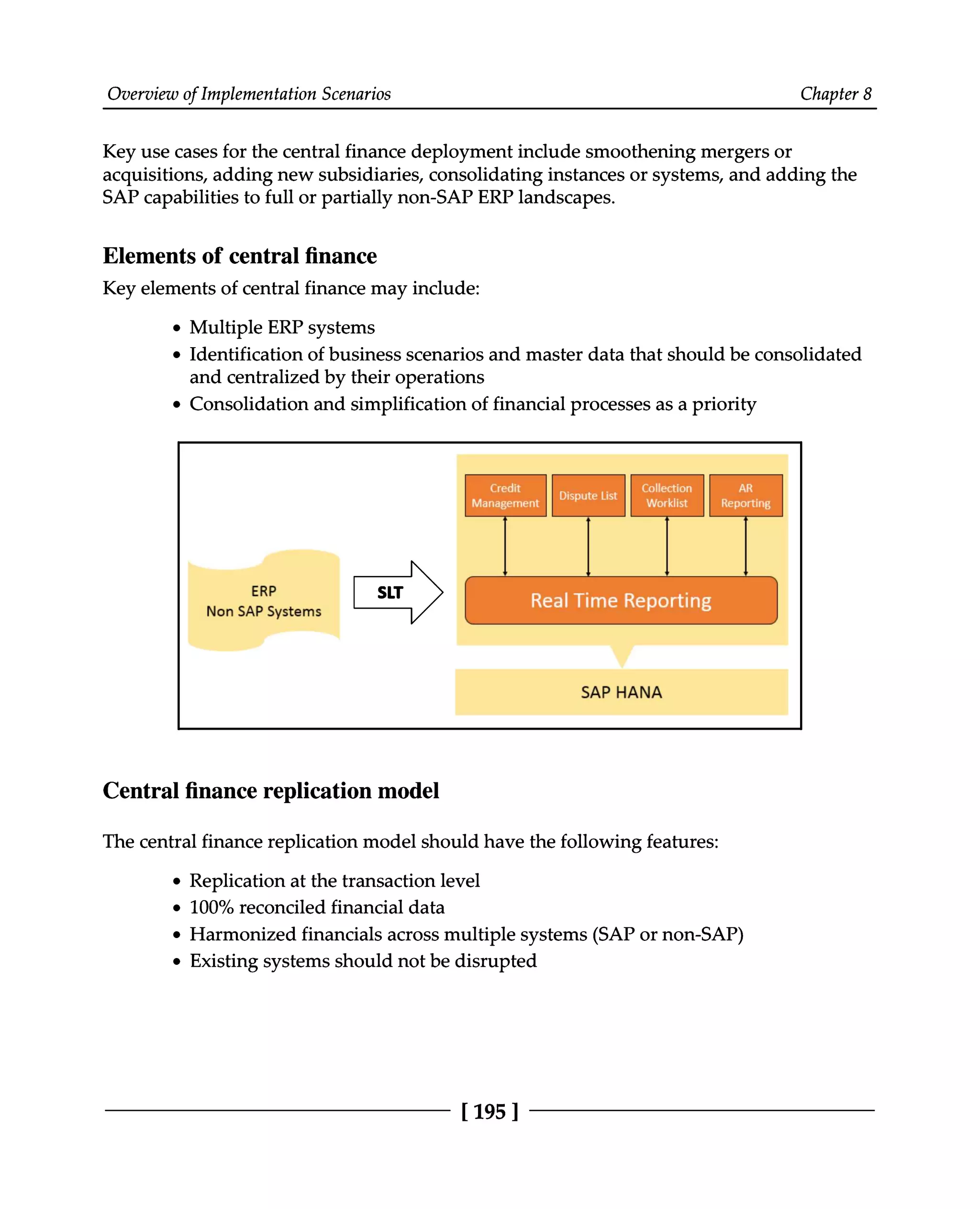 Overview of Implementation Scenarios Chapter 8
Key use cases for the central finance deployment include smoothening mergers or
acquisitions, adding new subsidiaries, consolidating instances or systems, and adding the
SAP capabilities to full or partially non-SAP ERP landscapes.
Elements of central finance
Key elements of central finance may include:
Multiple ERP systems
Identification of business scenarios and master data that should be consolidated
and centralized by their operations
Consolidation and simplification of financial processes as a priority
Central finance replication model
The central finance replication model should have the following features:
Replication at the transaction level
100% reconciled financial data
Harmonized financials across multiple systems (SAP or non-SAP)
Existing systems should not be disrupted
[195 ]
 