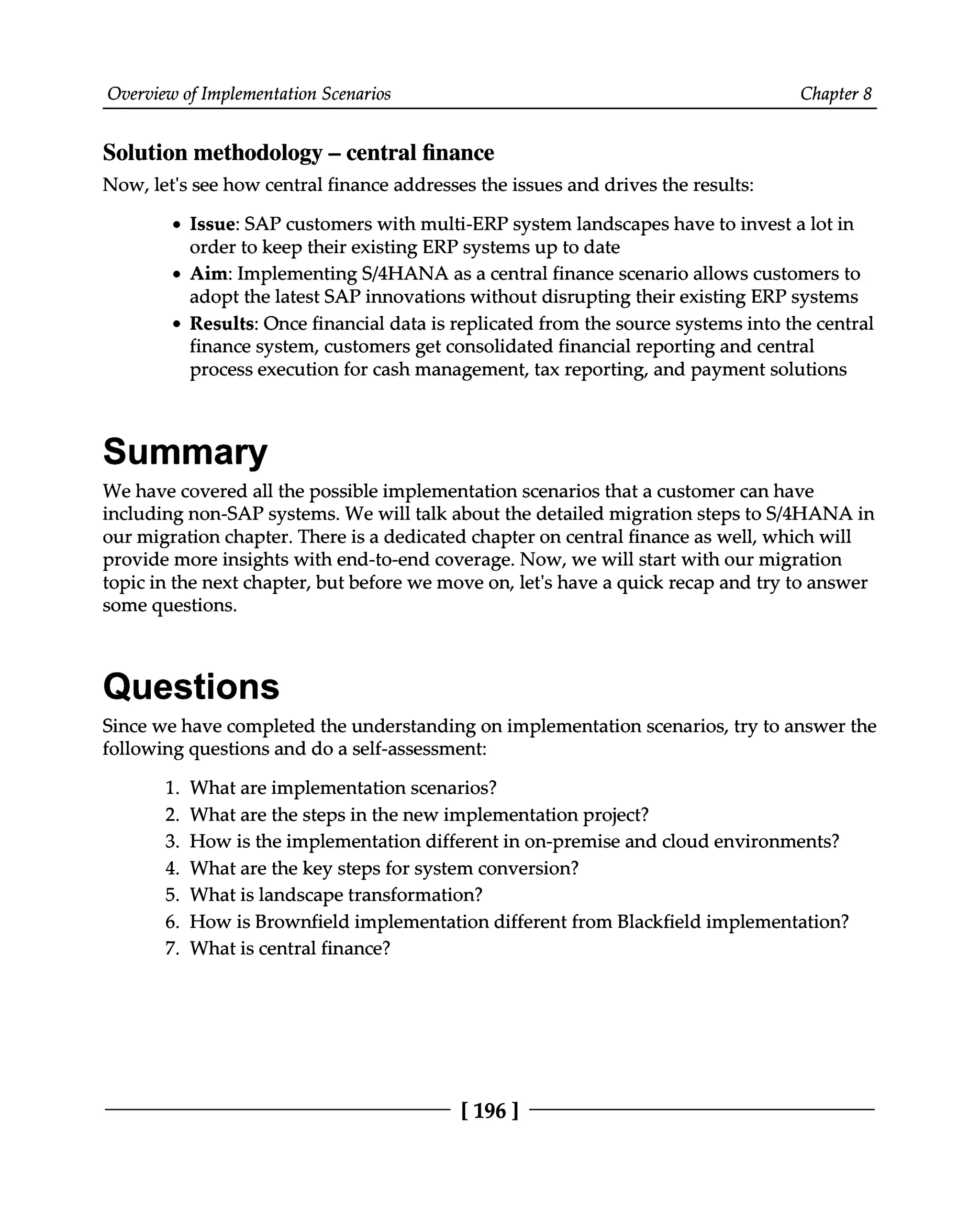 Overview of Implementation Scenarios Chapter 8
Solution methodology ‒ central finance
Now, let's see how central finance addresses the issues and drives the results:
Issue: SAP customers with multi-ERP system landscapes have to invest a lot in
order to keep their existing ERP systems up to date
Aim: Implementing S/4HANA as a central finance scenario allows customers to
adopt the latest SAP innovations without disrupting their existing ERP systems
Results: Once financial data is replicated from the source systems into the central
finance system, customers get consolidated financial reporting and central
process execution for cash management, tax reporting, and payment solutions
Summary
We have covered all the possible implementation scenarios that a customer can have
including non-SAP systems. We will talk about the detailed migration steps to S/4HANA in
our migration chapter. There is a dedicated chapter on central finance as well, which will
provide more insights with end-to-end coverage. Now, we will start with our migration
topic in the next chapter, but before we move on, let's have a quick recap and try to answer
some questions.
Questions
Since we have completed the understanding on implementation scenarios, try to answer the
following questions and do a self-assessment:
1. What are implementation scenarios?
2. What are the steps in the new implementation project?
3. How is the implementation different in on-premise and cloud environments?
4. What are the key steps for system conversion?
5. What is landscape transformation?
6. How is Brownfield implementation different from Blackfield implementation?
7. What is central finance?
[196 ]
 