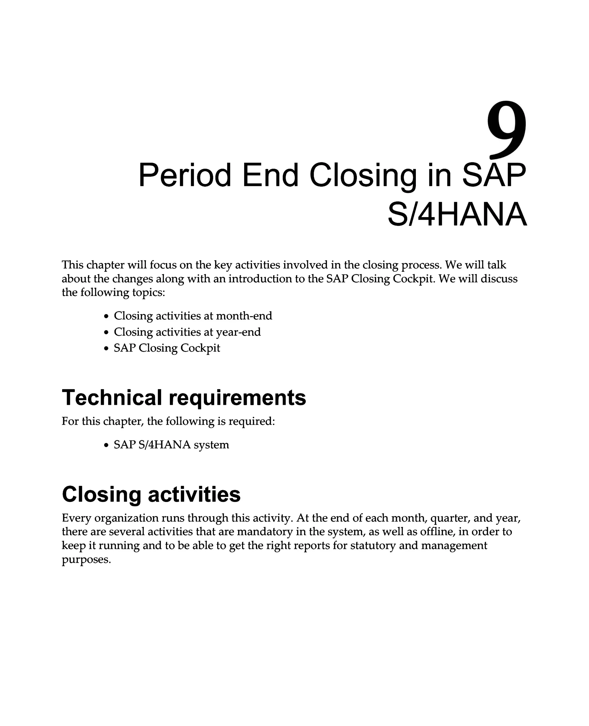 9
Period End Closing in SAP
S/4HANA
This chapter will focus on the key activities involved in the closing process. We will talk
about the changes along with an introduction to the SAP Closing Cockpit. We will discuss
the following topics:
Closing activities at month-end
Closing activities at year-end
SAP Closing Cockpit
Technical requirements
For this chapter, the following is required:
SAPS/4HANA system
Closing activities
Every organization runs through this activity. At the end of each month, quarter, and year,
there are several activities that are mandatory in the system, as well as offline, in order to
keep it running and to be able to get the right reports for statutory and management
purposes.
 