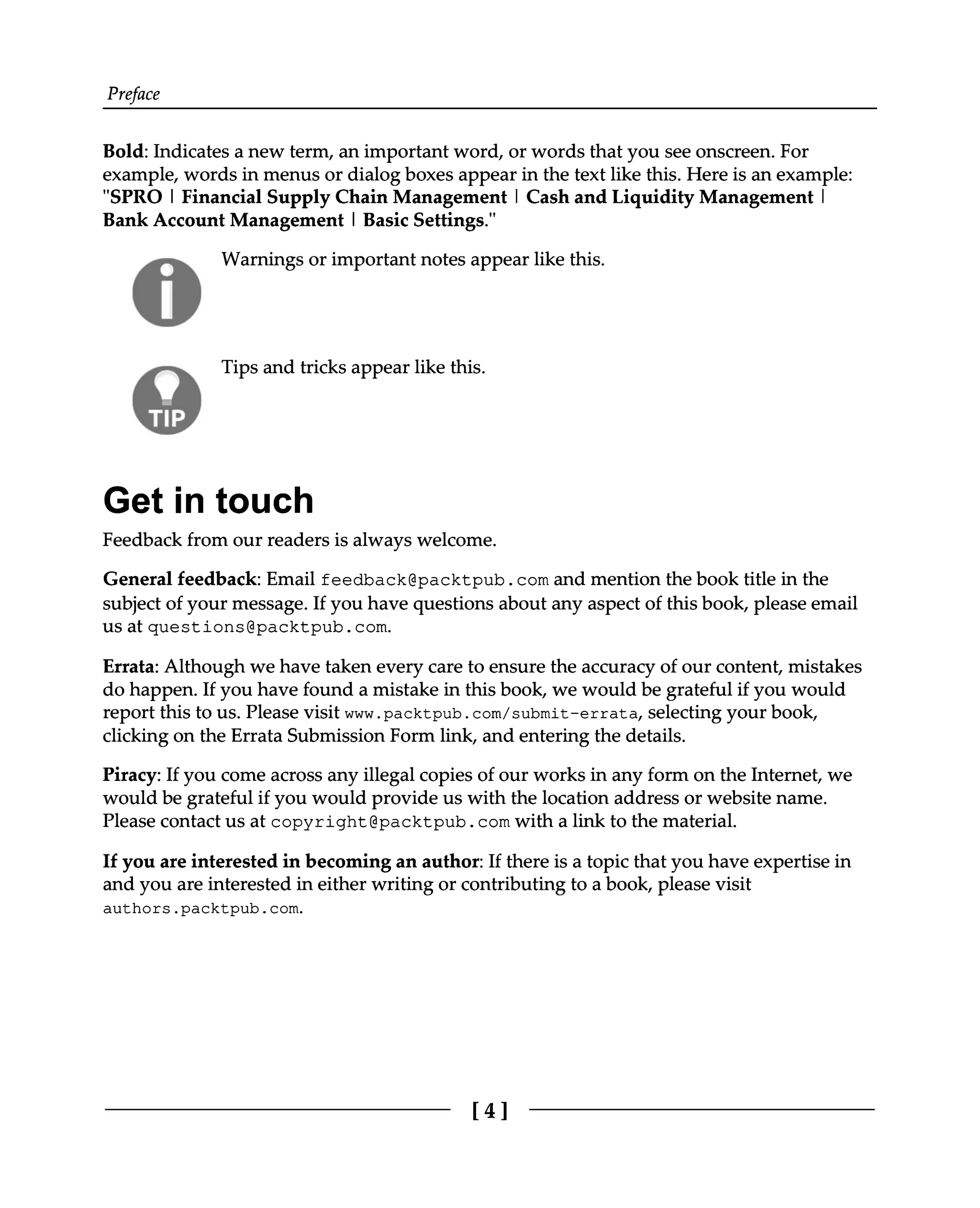 Preface
Bold: Indicates a new term, an important word, or words that you see onscreen. For
example, words in menus or dialog boxes appear in the text like this. Here is an example:
"SPRO | Financial Supply Chain Management | Cash and Liquidity Management |
Bank Account Management | Basic Settings."
Warnings or important notes appear like this.
Tips and tricks appear like this.
Get in touch
Feedback from our readers is always welcome.
General feedback: Email feedback@packtpub.com and mention the book title in the
subject of your message. If you have questions about any aspect of this book, please email
us at questions@packtpub.com.
Errata: Although we have taken every care to ensure the accuracy of our content, mistakes
do happen. If you have found a mistake in this book, we would be grateful if you would
report this to us. Please visit www.packtpub.com/submit-errata, selecting your book,
clicking on the Errata Submission Form link, and entering the details.
Piracy: If you come across any illegal copies of our works in any form on the Internet, we
would be grateful if you would provide us with the location address or website name.
Please contact us at copyright@packtpub.com with a link to the material.
If you are interested in becoming an author: If there is a topic that you have expertise in
and you are interested in either writing or contributing to a book, please visit
authors.packtpub.com.
[4]
 