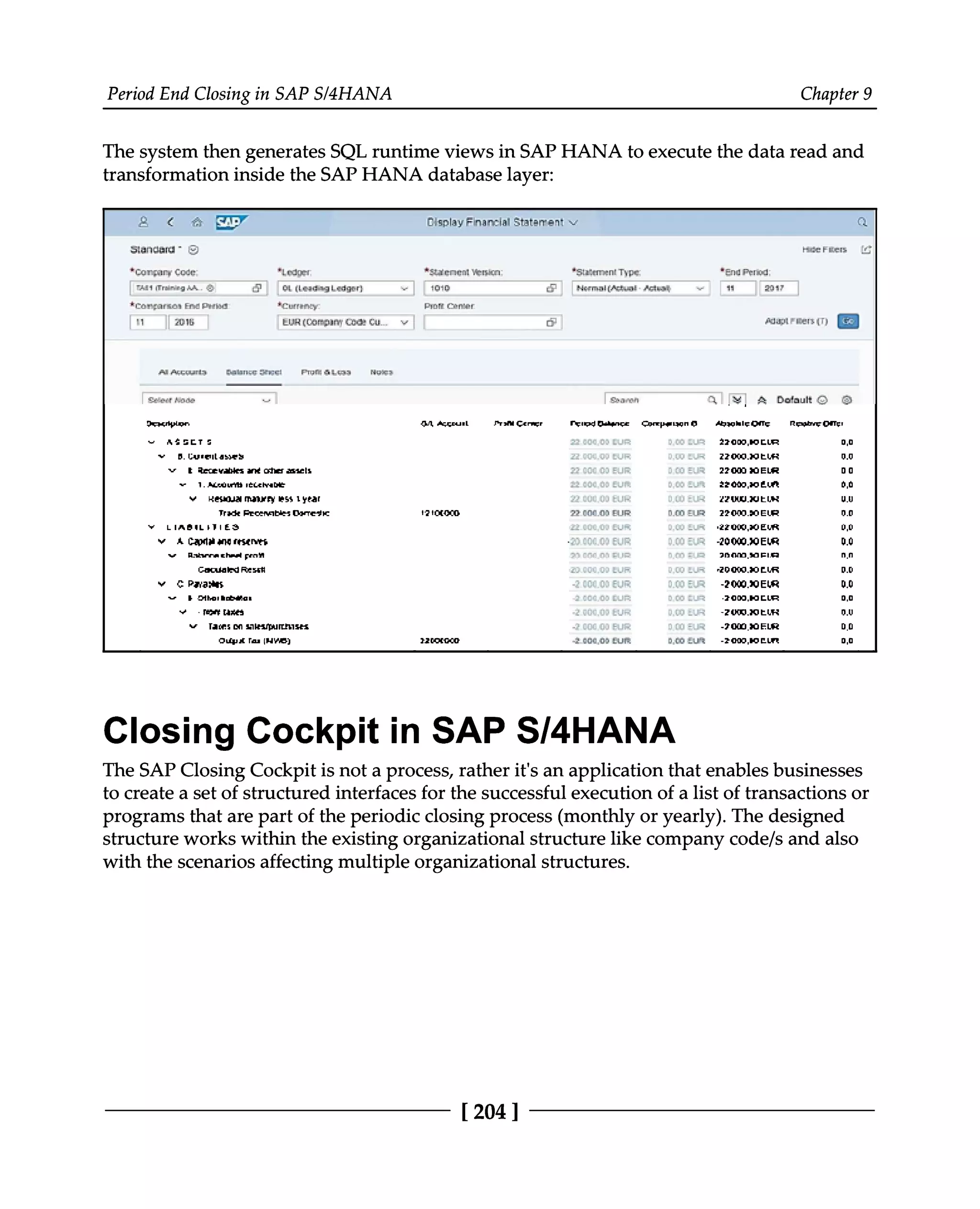 Period End Closing in SAP S/4HANA 9
Chapter
The system then generates SQL runtime views in SAP HANA to execute the data read and
transformation inside the SAP HANA database layer:
Closing Cockpit in SAP S/4HANA
The SAP Closing Cockpit is not a process, rather it's an application that enables businesses
to create a set of structured interfaces for the successful execution of a list of transactions or
programs that are part of the periodic closing process (monthly or yearly). The designed
structure works within the existing organizational structure like company code/s and also
with the scenarios affecting multiple organizational structures.
[204]
 